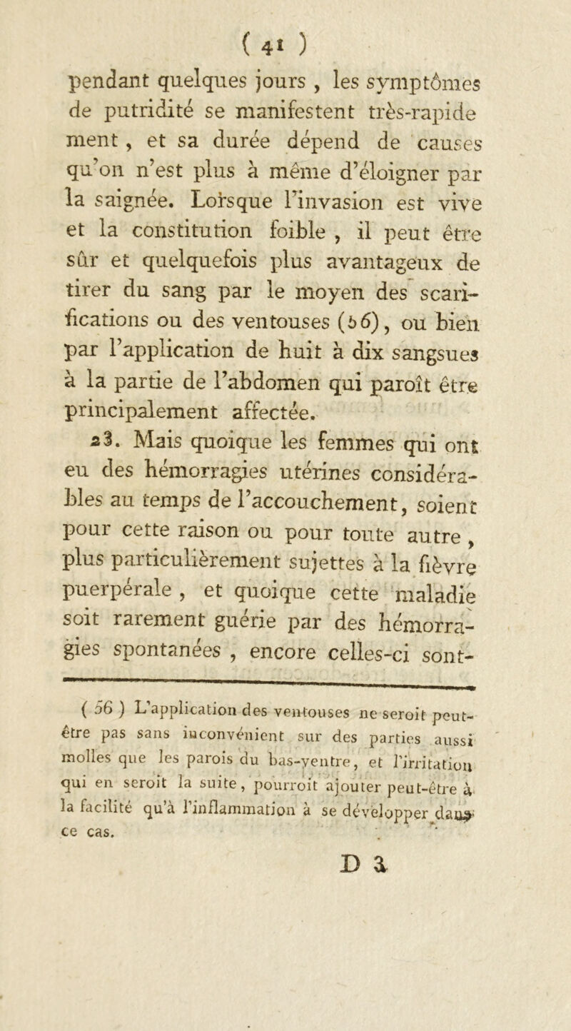 (4* ) pendant quelques jours , les symptômes de putridité se manifestent très-rapide ment , et sa durée dépend de causes qu'on n’est plus à même d’éloigner par la saignée. Lorsque l'invasion est vive et la constitution foible , il peut être sur et quelquefois plus avantageux de tirer du sang par le moyen des scari- fications ou des ventouses (66), ou bien par l’application de huit à dix sangsues à la partie de l’abdomen qui paroît être principalement affectée. 2%. Mais quoique les femmes qui ont eu des hémorragies utérines considéra- bles au temps de l’accouchement, soient pour cette raison ou pour toute autre , plus particulièrement sujettes à la fièvre puerpérale , et quoique cette maladie soit rarement guérie par des hémorra- gies spontanées , encore celles-ci sont- ( 56 ) L’application des ventouses ne seroit peut- être pas sans inconvénient sur des parties aussi molles que les parois du bas-ventre, et l’irritation qui en seroit la suite, pourroit ajouter peut-être à la facilite qu a 1 inflammation a se développer dan ce cas.