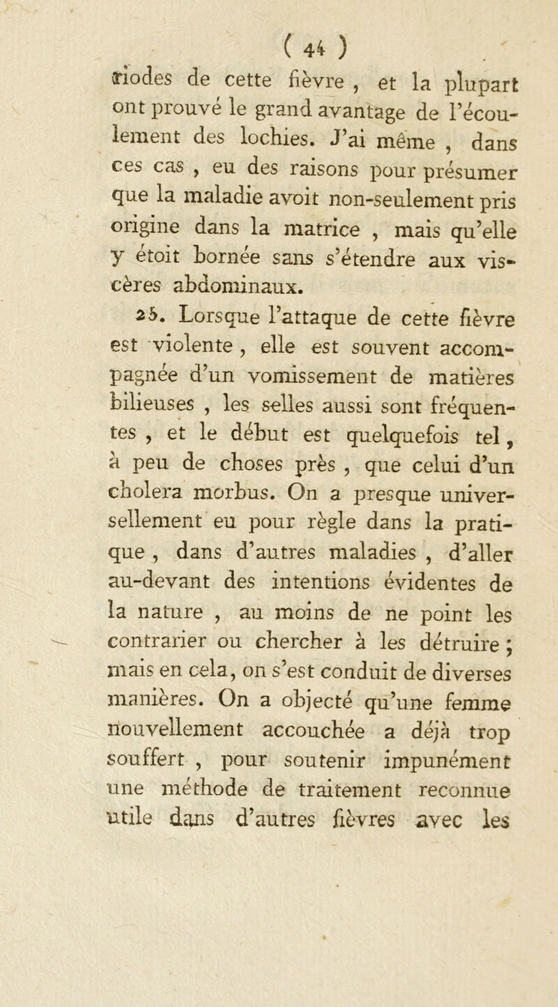 riodes de cette fièvre , et la plupart ont prouvé le grand avantage de l’écou- lement des lochies. J’ai même , dans ces cas , eu des raisons pour présumer que la maladie avoit non-seulement pris origine dans la matrice , mais qu elle y ^toit bornee sans s’étendre aux vis- cères abdominaux. 2b. Lorsque l’attaque de cette fièvre est violente , elle est souvent accom- pagnée d’un vomissement de matières bilieuses , les selles aussi sont fréquen- tes , et le début est quelquefois tel, a peu de choses près , que celui d’un choiera morbus. On a presque univer- sellement eu pour règle dans la prati- que , dans d’autres maladies , d’aller au-devant des intentions évidentes de la nature , au moins de ne point les contrarier ou chercher à les détruire ; mais en cela, on s’est conduit de diverses maniérés. On a objecté qu’une femme nouvellement accouchée a déjà trop souffert , pour soutenir impunément une méthode de traitement reconnue utile dans d’autres fièvres avec les