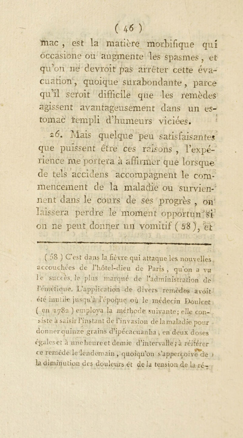 mnc , est la matière morbifique qui occasione ou augmente les spasmes, et qu’on rie devroit pas arrêter cette éva- cuation, quoique surabondante , parce qu’il seroit difficile que les remèdes agissent avantageusement dans un es- tomac rempli d’humeurs viciées. -6. Mais quelque peu satisfaisantes que puissent être ces raisons , l’expé- rience me portera à affirmer que lorsque de tels accidens accompagnent le com- mencement de la maladie ou survien- nent dans le cours de ses progrès , on laissera perdre le moment opportun si on ne peut donner un vomitif ( 68), et ( 58 ) C'est dans la fièvre qui attaque les nouvelles accouchées de fhôtel-dieu de Paris , qu'on a vu le succès, le plus marqué de l’administration de l’émétique. L’application de divers remèdes avoit été inutile jusqu’à l'époque où le médecin Doulcet ( en 1782 ) employa la méthode suivante; elle con- siste à saisir l’instant de l’invasion de la maladie pour donner quinze grains d’ipécacuanha , en deux doses égaleset à une heure et demie d’intervalle ; à réitérer ce remède le lendemain , quoiqu'on s’apperçoive'cie > la diminution des douleurs ét de la tension de la ré-