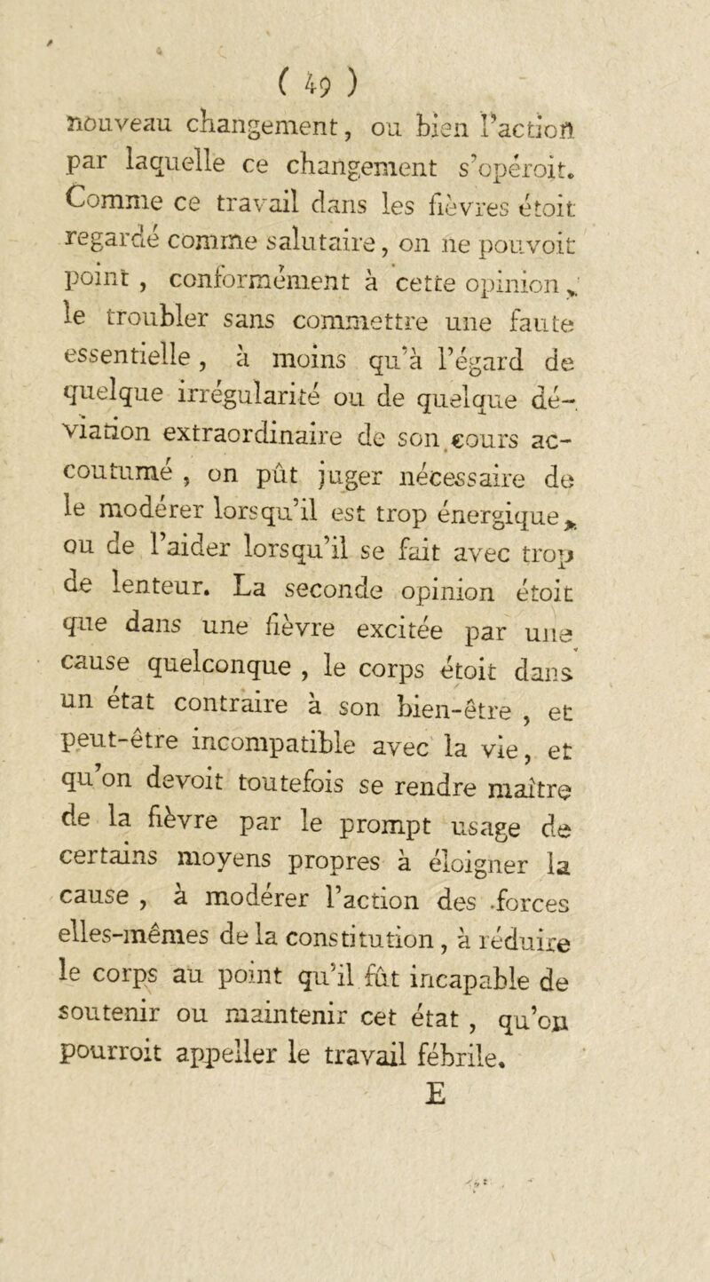 nouveau changement, ou bien Faction par laquelle ce changement s’opéroit. Comme ce travail dans les fièvres étoit regardé comme salutaire, on ne pouvoir point , conformement à cette opinion le troubler sans commettre une faute essentielle, à moins qu'à l’égard de quelque irrégularité ou de quelque dé-, viation extraordinaire de son cours ac- coutumé , on put juger nécessaire de le modérer lorsqu’il est trop énergique* ou de l’aider lorsqu’il se fait avec trop üe lenteur. La seconde opinion étoit que dans une fièvre excitée par une cause quelconque , le corps étoit dans un état contraire à son bien-être , et peut-etre incompatible avec la vie, et qu on de voit toutefois se rendre maître de la fièvre par le prompt usage de certains moyens propres à éloigner la cause , à modérer l’action des .forces elles-mêmes de la constitution, à réduire le corps au point qu’il fut incapable de soutenir ou maintenir cet état , qu’on pourroit appeller le travail fébrile. E