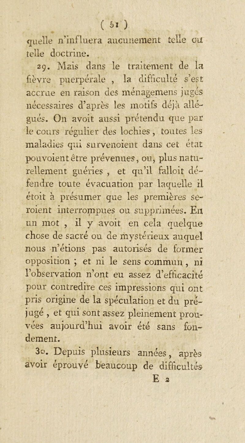 quelle n’influera aucunement telle ou telle doctrine. 29. Mais dans le traitement de la fièvre puerpérale , la difficulté s’est accrue en raison des ménagemens jugés nécessaires d’après les motifs déjà allé- gués. On avoit aussi prétendu que par le cours régulier des lochies, toutes les maladies qui survenoient dans cet état pouvoientêtre prévenues, ou, plus natu- rellement guéries , et qu’il falloit dé- fendre toute évacuation par laquelle il étoit à présumer que les premières se- roient interrompues ou supprimées. En un mot , il y avoit en cela quelque chose de sacré ou de mystérieux auquel nous n’étions pas autorisés de former opposition ; et ni le sens commun, ni l’observation n’ont eu assez d’efficacité pour contredire ces impressions qui ont pris origine de la spéculation et du pré- jugé , et qui sont assez pleinement prou- vées aujourd’hui avoir été sans fon- dement. 30. Depuis plusieurs années, après avoir éprouvé beaucoup de difficultés