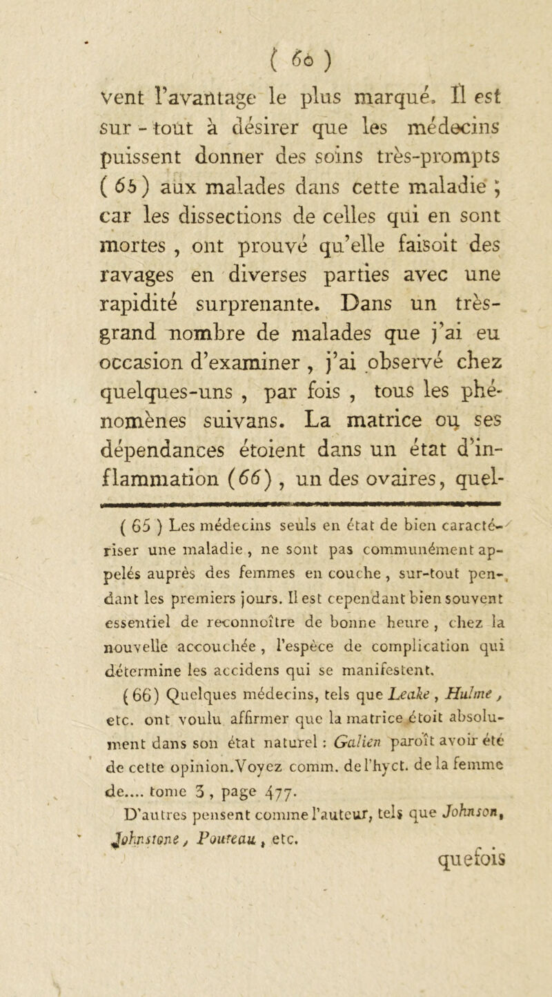 vent l’avantage le plus marqué. Il est sur - tout à désirer que les médecins puissent donner des soins très-prompts ( 6b ) aux malades dans cette maladie ; car les dissections de celles qui en sont mortes , ont prouvé qu’elle faisoit des ravages en diverses parties avec une rapidité surprenante. Dans un très- grand nombre de malades que j’ai eu occasion d’examiner , j’ai observé chez quelques-uns , par fois , tous les phé- nomènes suivans. La matrice ou ses dépendances étoient dans un état d’in- flammation (66) , un des ovaires, quel- ( 65 ) Les médecins seuls en état de bien caracté-7 riser une maladie , ne sont pas communément ap- pelés auprès des femmes en couche , sur-tout pen- dant les premiers jours. Il est cependant bien souvent essentiel de reconnoître de bonne heure , chez la nouvelle accouchée , l’espèce de complication qui détermine les accidens qui se manifestent. (66) Quelques médecins, tels que Leake , Huhne , etc. ont voulu affirmer que la matrice étoit absolu- ment dans son état naturel : Galien paroît avoir été de cette opinion.Voyez comm. del’hyct. de la femme de.... tome 3 , page 477. D'autres pensent comme l’auteur, tels que Johnsont Johnstone, Fouteau t etc. que fois