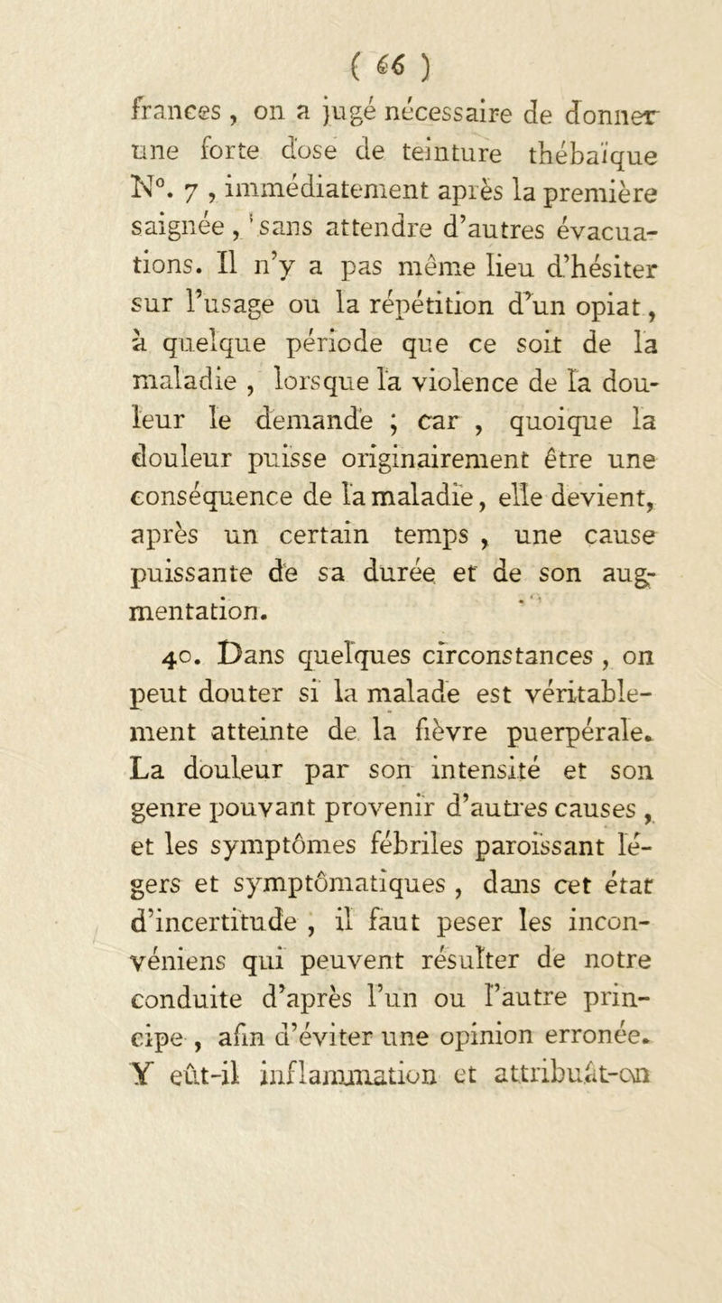 ( «« ) franees , on a jugé nécessaire de donner une forte dose de teinture théba'ique N°. 7 , immédiatement après la première saignée, ‘.sans attendre d’autres évacua- tions. Il n’y a pas même lieu d’hésiter sur l’usage ou la répétition d’un opiat, a quelque période que ce soit de la maladie , lorsque la violence de la dou- leur le demande ; car , quoique la douleur puisse originairement être une conséquence de la maladie, elle devient, après un certain temps , une cause puissante de sa durée et de son aug- mentation. 40. Dans quelques circonstances , on peut douter si la malade est véritable- ment atteinte de la fièvre puerpérale. La douleur par son intensité et son genre pouvant provenir d’autres causes , et les symptômes fébriles paroissant lé- gers et symptômatiques , dans cet état d’incertitude , il faut peser les incon- véniens qui peuvent résulter de notre conduite d’après l’un ou l’autre prin- cipe , afin d’éviter une opinion erronée. Y eût-il inflammation et attribuft-on