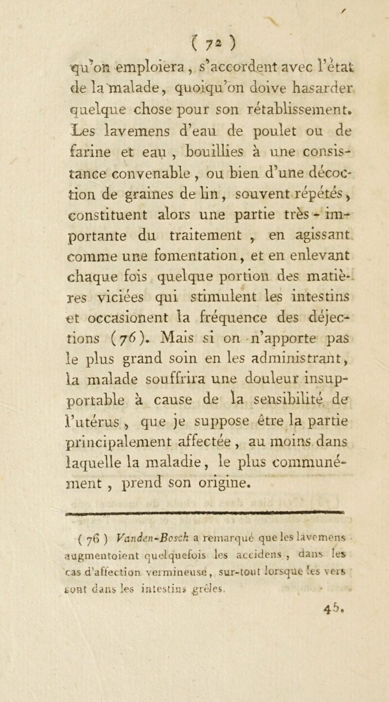 qu’on emploiera, s’accordent avec l’état de la‘malade, quoiqu’on doive hasarder quelque chose pour son rétablissement. Les lavemens d’eau, de poulet ou de farine et eau , bouillies h une consis- tance convenable , ou bien d’une décoc- tion de graines de lin, souvent répétés> constituent alors une partie très - im- portante du traitement , en agissant comme une fomentation, et en enlevant chaque fois quelque portion des matiè- res viciées qui stimulent les intestins et occasionent la fréquence des déjec- tions (76). Mais si on n’apporte pas le plus grand soin en les administrant, la malade souffrira une douleur insup- portable k cause de la sensibilité de l’utérus , que je suppose être la partie principalement affectée , au moins dans laquelle la maladie, le plus communé- ment , prend son origine. ( 76 ) Vcinden-Bosch a remarqué que les lavemens augmentaient quelquefois les accidens , dans les cas d’aftection vermineuse, sur-tout lorsque les vers sont dans les intestins» grêles. 45.