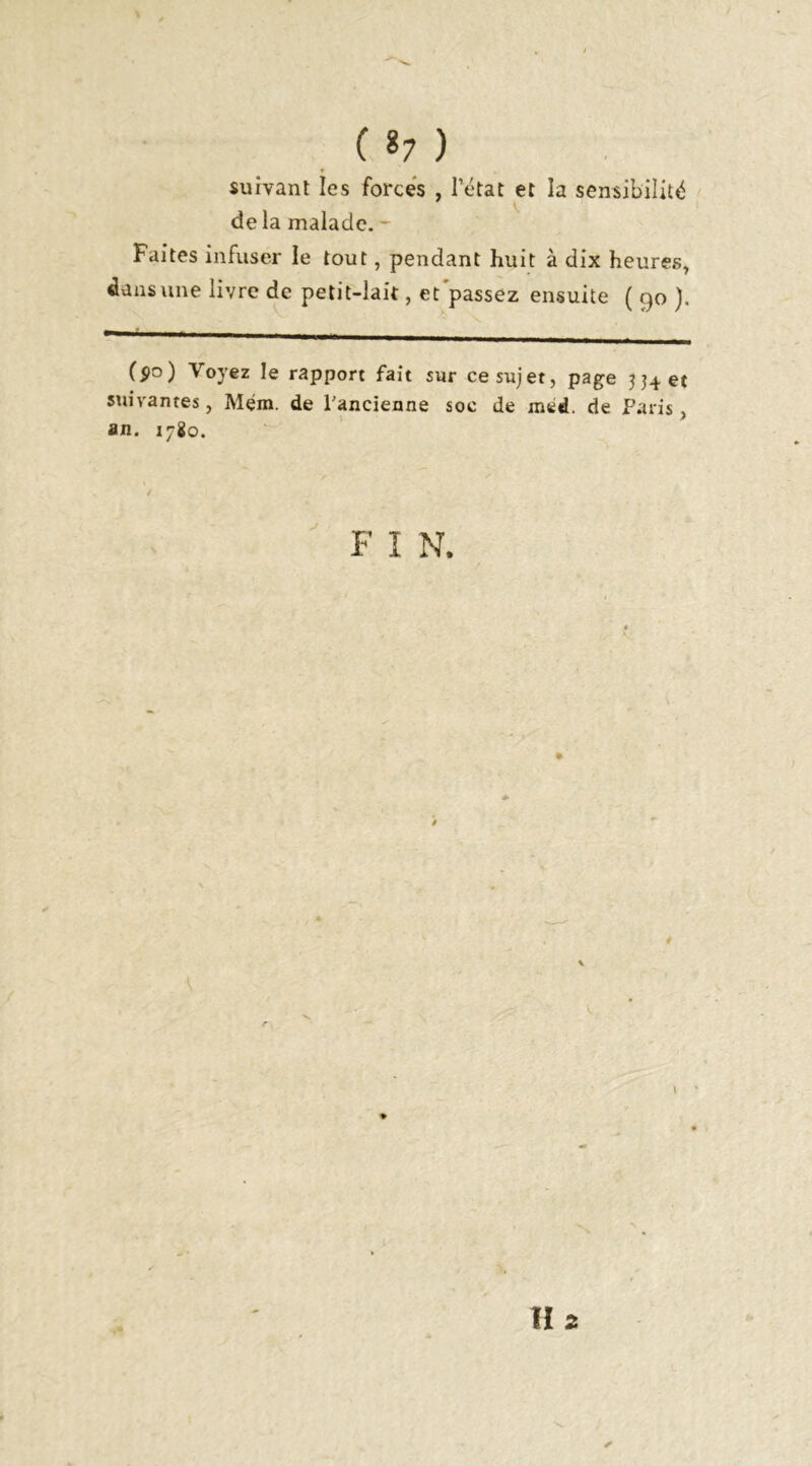 ( *7 ) suivant les forces , l’état et la sensibilité de la malade. Faites infuser le tout, pendant huit à dix heures, dans une livre de petit-lait, et'passez ensuite ( 90 ). ($0) Voyez le rapport fait sur ce sujet, page et suivantes, Mem. de l'ancienne soc de med. de Paris, an. 1780. F I N. 4 H 2