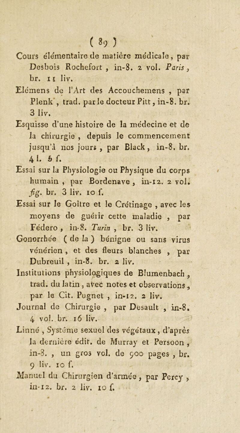 Cours élémentaire de matière médicale, par Desbois Rochefoit , in-8. 2 vol. Paris , br. 11 liv. Elémens de l’Art des Accouchemens , par Plenk , trad. parle docteur Pitt, in-8. br. 3 liv. Esquisse d’une histoire de la médecine et de la chirurgie , depuis le commencement jusqu’à nos jours , par Black, in-8. br, 41. b f. Essai sur la Physiologie ou Physique du corps humain , par Bordenave , in-12. 2 vol. fig. br. 3 liv. 10 f. Essai sur le Goitre et le Crétinage , avec les moyens de guérir cette maladie , par Fédero , in-8. Turin , br. 3 liv. Gonorrhée ( de la ) bénigne ou sans virus vénérien , et des fleurs blanches , par Dubreuil , in-8. br. 2 liv. Institutions physiologiques de Blumenbach , trad. du latin , avec notes et observations, par le Cit. Pugnet , in-12. 2 liv. Journal de Chirurgie , par Desault , in-8. 4 vol. br. 16 liv. Linné , Système sexuel des végétaux, d’après la dernière édit, de Murray et Persoon , in-8. , un gro3 vol. de 900 pages , br. 9 liv. 10 f. Manuel du Chirurgien d’armée, par Pcrcy ,