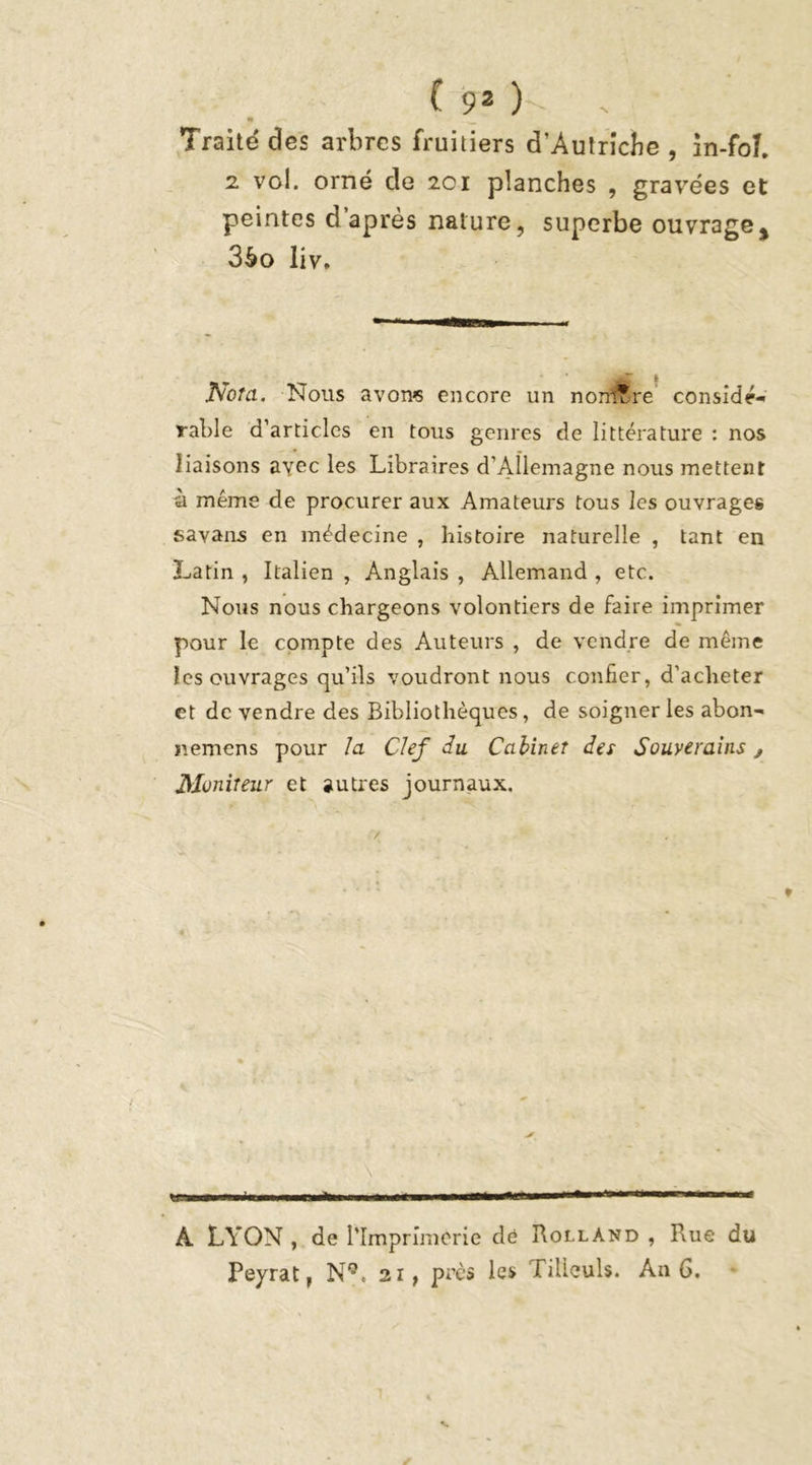 Traité des arbres fruitiers d’Autrîcbe , in-foL 2 vol. orné de 201 planches , gravées et peintes d après nature, superbe ouvrage^ 3éo liv. J\ota. Nous avons encore un nombre considé- rable d’articles en tous genres de littérature : nos liaisons ayec les Libraires d’Allemagne nous mettent 'à meme de procurer aux Amateurs tous les ouvrages savans en médecine , histoire naturelle , tant en Latin , Italien , Anglais , Allemand , etc. Nous nous chargeons volontiers de faire imprimer pour le compte des Auteurs , de vendre de même les ouvrages qu’ils voudront nous confier, d’acheter et de vendre des Bibliothèques, de soigner les abon- p.emcns pour la Clef du Cabinet des Souverains, Moniteur et autres journaux. A LYON , de l’Imprimerie dé Rolland , Rue du Peyrat, N9< 21, près les Tilleuls. An 6.