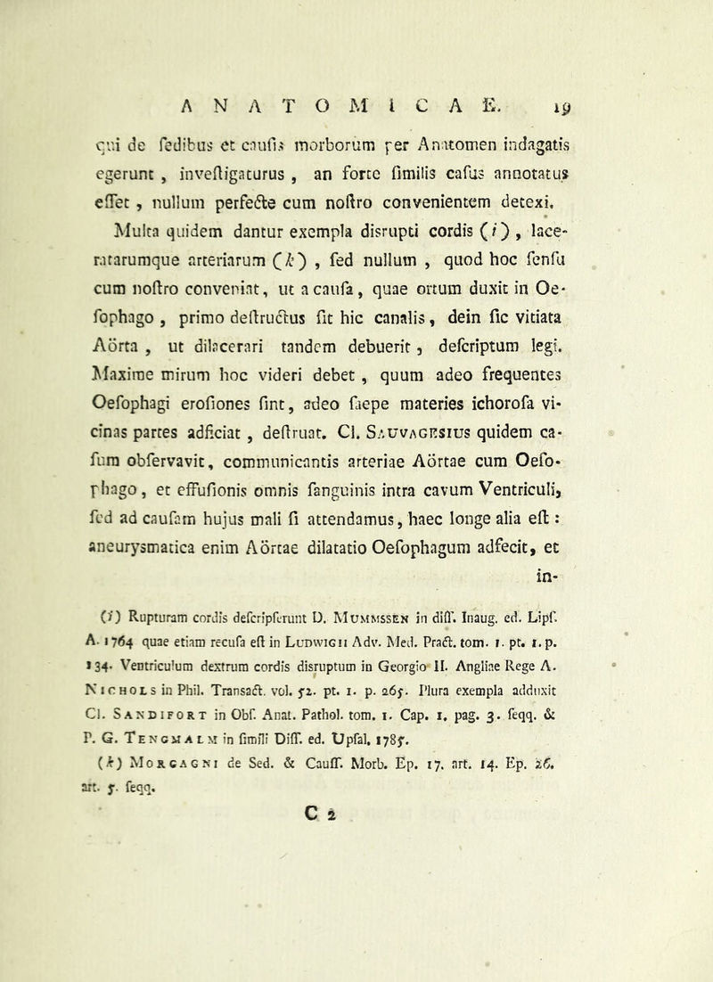 cv.i de fedibus et cnufi.^ morborum fer Anitomen indagatis egerunt , invcftigaturus , an forte fimiiis cafus annotatus effet, nullum perfe6te cum noftro convenientem detexi. Multa quidem dantur exempla disrupti cordis (O > isce ratarumque arteriarum C^O » nullum , quod hoc fcnfa cum noftro conveniat, ut acaufa, quae ortum duxit in Oe- fophago , primo dellruclus fit hic canalis, dein fic vitiata Aorta , ut dilacerari tandem debuerit j defcriptum legi. Maxime mirum hoc videri debet , quum adeo frequentes Oefophagi erofiones fint, adeo faepe materies ichorofa vi- cinas partes adficiat , dedruat. Cl. S/.uvACitsius quidem ca- fum obfervavit, communicantis arteriae Aortae cura Oefo- fliago, et effufionis omnis fanguinis intra cavum Ventriculij fed ad caufam hujus mali fi attendamus, haec longe alia ell: aneurysmatica enim Aortae dilatatio Oefophagum adfecit, et in- ()■) Rupturam cordis defcriprurunt D. Mummssen in difl'. Inaug. ed. Lipf. A. 1764 quae etiam recufa efl in Ludwigii Adv. Med. Pradl. tom. i. pt. i. p. 134. Ventriculum dextrum cordis disruptum in Georgio II. Angliae Rege A. Nichols in Phil. Transafl. vol. pt. i. p. 0.6$. Plura exempla adduxit Cl, Sandifort in Obf. Anat. Pathol. tom. i. Cap, i. pag. 3. feqq. P. G. Te N CM A L M in fimili Diff. ed. Upfal, 1785'. (k) Morcagm de Sed. & CaufT. Morb. Ep. 17. nrt. 14. Ep. 's,6. art. y. feqq. C a