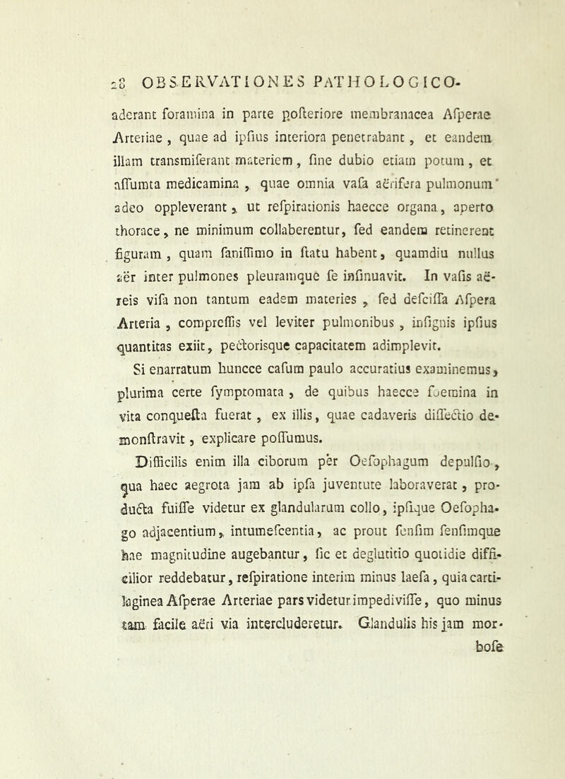 aderant foramina in parte p.ofteriore membranacea Afperae. Arteriae , quae ad ipfius interiora penetrabant, et eandem illam transraiferant materiem, fine dubio etiam potum , et alTumta medicamina , quae omnia vafa a^fnfera pulmonum* adeo oppleverant 3, ut refpirationis haecce organa , aperto thorace, ne minimum collaberentur, fed eandem retinerent figuram , quam faniiTimo in ftatu habent, quamdiu nullus aer inter pulmones pleuramque fe infinuavit. In vafis ae- reis vifa non tantum eadem materies ^ fed defcifTa Afpera Arteria , coropreflls vel leviter pulmonibus , infignis ipfius quantitas exiit, peilorisque capacitatem adimplevit. Si enarratum huncce cafum paulo accuratius examinemus, plurima certe fymptomaca , de quibus haecce foeraina in vita conqueRa fuerat , ex illis, quae cadaveris difieclio de,- roonflravit, explicare pofiumus. Difficilis enim illa ciborum per Oefophagum depulfio-, ^ua haec aegrota jam ab ipfa juventute laboraverat, pro- dufla fuifle videtur ex glandularum collo, ipfique Oefopha- go adjacentium,, intumefcentia, ac prout fenfim fenfimque hae magnitudine augebantur, fic et deglutitio quotidie diffi- cilior reddebatur, lefpiratione interim minus laefa, quia carti- laginea Afperae Arteriae pars videtur, impedi vifie, quo minus tam facile a.eri via intercluderetur. Glandulis his jam mor* bofe