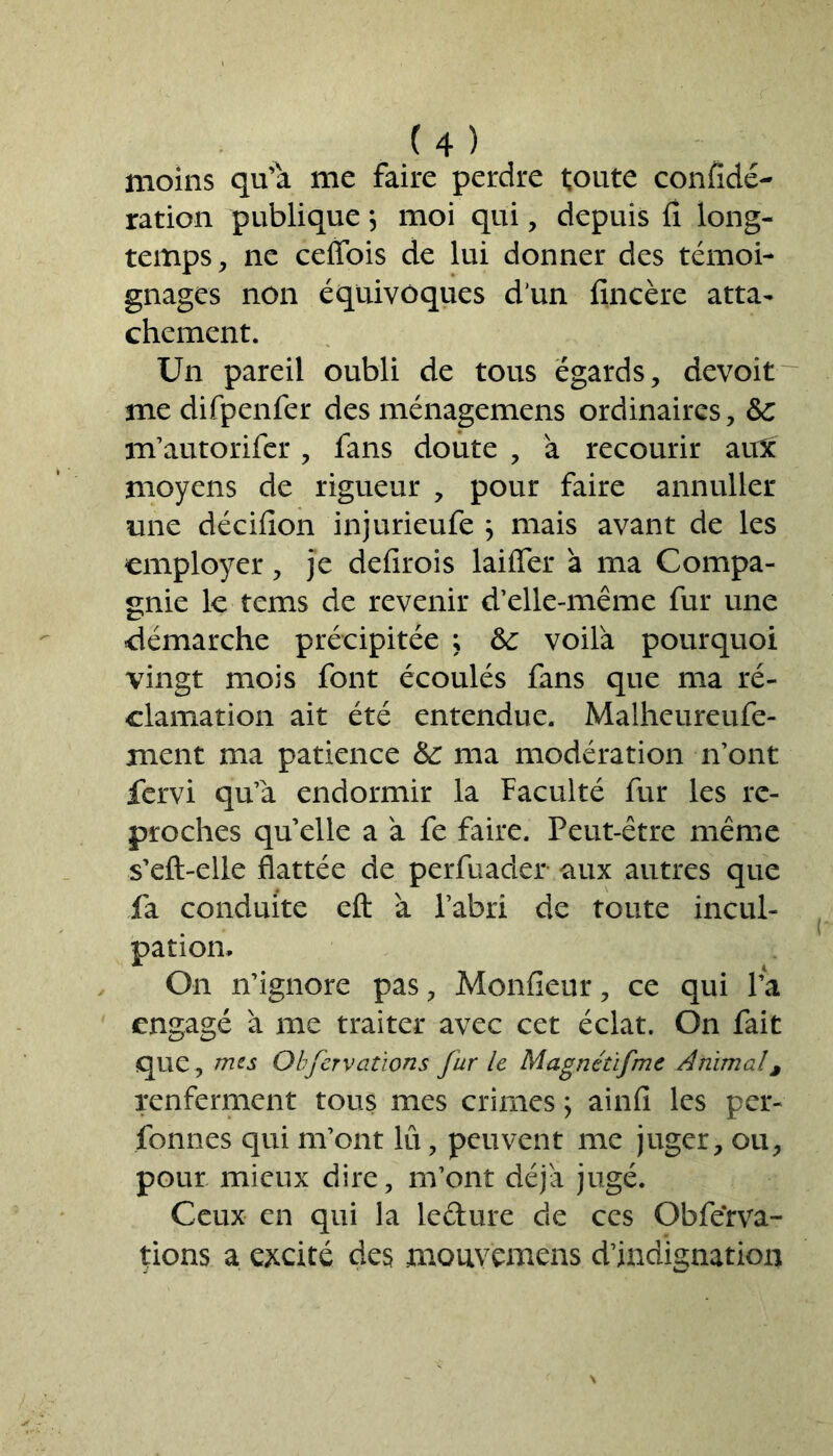 moins qu'a me faire perdre toute confidé- ration publique \ moi qui, depuis fi long- temps, ne cefiois de lui donner des témoi- gnages non équivoques d'un fincère atta- chement. Un pareil oubli de tous égards, devoit me difpenfer des ménagemens ordinaires, &c m’autorifer, fans doute , à recourir aux moyens de rigueur , pour faire annuller une décifion injurieufe j mais avant de les employer, je defirois laifier à ma Compa- gnie le tems de revenir d’elle-même fur une démarche précipitée ; &: voilà pourquoi vingt mois font écoulés fans que ma ré- clamation ait été entendue. Malheureufe- ment ma patience &: ma modération n’ont fervi qu’à endormir la Faculté fur les re- proches quelle a à fe faire. Peut-être même s’eft-elle flattée de perfuader aux autres que fa conduite eft à l’abri de toute incul- pation. On n’ignore pas, Monfieur, ce qui l’a engagé à me traiter avec cet éclat. On fait que , mes Obfervations fur le Magnétifme Animal9 renferment tous mes crimes \ ainfi les per- fonnes qui m’ont lu, peuvent me juger, ou, pour mieux dire, m’ont déjà jugé. Ceux en qui la lefture de ces Obferva- tions a excité des mouyêmens d’indignation