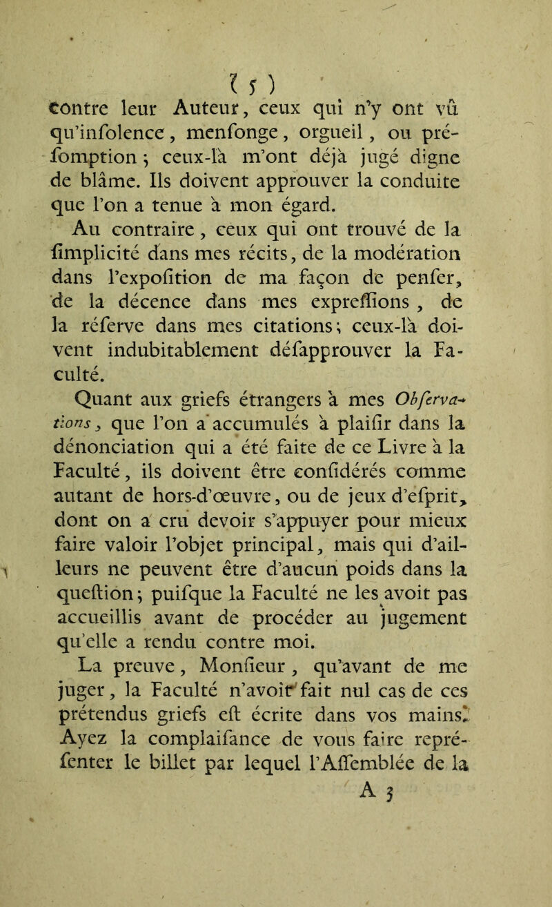 contre leur Auteur, ceux qui n’y ont vu qu’infolence , menfonge , orgueil, ou pré- fomption ; ceux-là m’ont déjà jugé digne de blâme. Ils doivent approuver la conduite que l’on a tenue à mon égard. Au contraire, ceux qui ont trouvé de la fimplicité dans mes récits, de la modération dans l’expofition de ma façon de penfer, de la décence dans mes expreffions , de la réferve dans mes citations; ceux-là doi- vent indubitablement défapprouver la Fa- culté. Quant aux griefs étrangers à mes Obferva* tlons y que l’on a accumulés à plailîr dans la dénonciation qui a été faite de ce Livre à la Faculté, ils doivent être eonlîdérés comme autant de hors-d’œuvre, ou de jeux d’efprit> dont on a cru devoir s'appuyer pour mieux faire valoir l’objet principal, mais qui d’ail- leurs ne peuvent être d’aucun poids dans la queftion ; puifque la Faculté ne les avoit pas accueillis avant de procéder au jugement quelle a rendu contre moi. La preuve, Moniteur , qu’avant de me juger, la Faculté n’avoir7fait nul cas de ces prétendus griefs eft écrite dans vos mains2 Ayez la complaifance de vous faire repré- fenter le billet par lequel l’AfTemblée de la A?