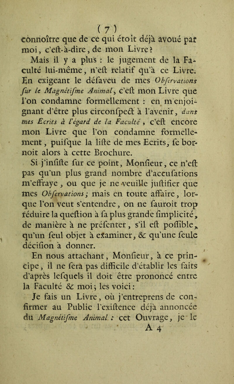 ( y) cônnoître que de ce qui étoit déjà avoué pat moi, c’eft-à-dire, de mon Livre> Mais il y a plus : le jugement de la Fa- culté lui-même, n’eft relatif qu’à ce Livre. En exigeant le défaveu de mes Qbfirvations fur le Magnétifme Animaf c’eft mon Livre que l’on condamne formellement : en m enjoi- gnant d’être plus circonfped à l’avenir, dans mes Ecrits à £ égard de la Faculté , c’eft encore mon Livre que l’on condamne formelle- ment , puifque la lifte de mes Ecrits, fe bor- noit alors à cette Brochure. Si j’infifte fur ce point, Monfieur, ce n’efi: pas qu’un plus grand nombre d’accufations m’effraye , ou que je ne-veuille juftifîer que mes Obfervations; mais en toute affaire, lor- que l’on veut s’entendre, on ne fauroit trop îéduire la queftion à fa plus grande flmplicité, de manière à ne préfentet, s’il eft poflible* qu’un feul objet à examiner, & qu’une feule décifion à donner. En nous attachant, Monfieur, à ce prin- cipe , il ne fera pas difficile d’établir les faits d’après lefquels il doit être prononcé entre la Faculté &: moi; les voici: Je fais un Livre, ou j’entreprens de com firmer au Public l’exiftence déjà annoncée du Magnétifme Animal : cet Ouvrage, je le A4