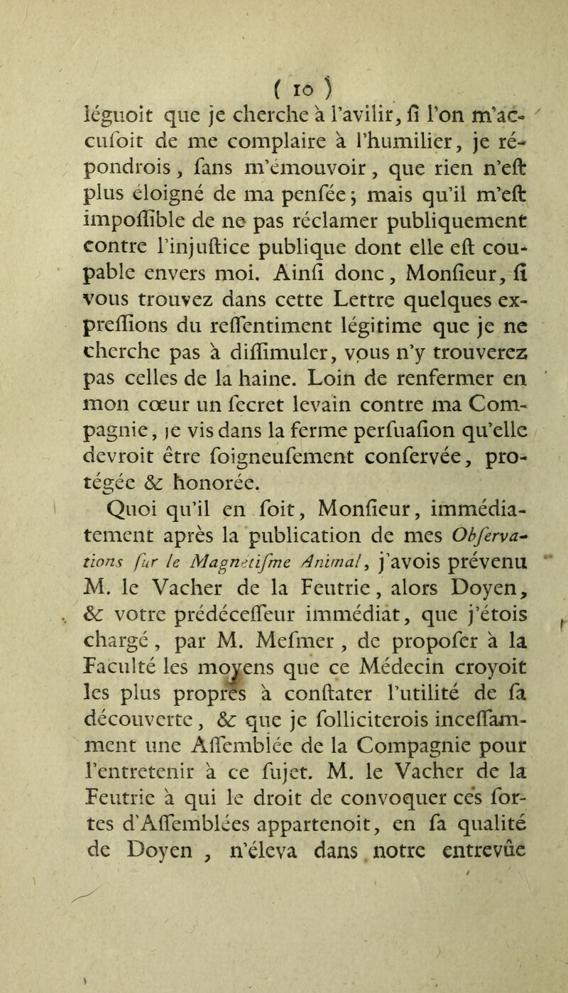 iéguoit que je cherche à l’avilir, fi Ton nrfac- cufoit de me complaire à l’humilier, je ré- pondrois, fans m’émouvoir, que rien n’efl: plus éloigné de ma penfée ; mais qu’il m’eft impoffible de ne pas réclamer publiquement contre l’injuftice publique dont elle eft cou- pable envers moi. Ainfi donc, Monfieur, fi vous trouvez dans cette Lettre quelques ex- preflions du reflentiment légitime que je ne cherche pas a diffimuler, vous n’y trouverez pas celles de la haine. Loin de renfermer en mon cœur un fecret levain contre ma Com- pagnie, je vis dans la ferme perfuafion qu’elle devroit être foigneufement confervée, pro- tégée & honorée. Quoi qu’il en foit, Monfieur, immédia- tement après la publication de mes Obferva- tions fur le Magne tifme Animal, j’avois prévenu M. le Vacher de la Feutrie, alors Doyen, 6c votre prédécefleur immédiat, que j’étois chargé, par M. Mefrner , de propofer à la Faculté les moyens que ce Médecin croyoit les plus propres à conftater l’utilité de fa découverte, 6c que je folliciterois incelfam- ment une Àlfembîée de la Compagnie pour l’entretenir à ce fujet. M. le Vacher de la Feutrie à qui le droit de convoquer cés for- tes d’Affemblées appartenoit, en fa qualité de Doyen , n’éleva dans notre entrevue