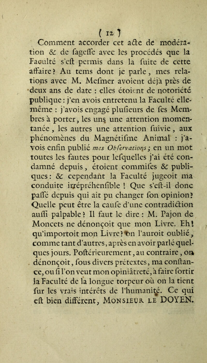 Comment accorder cet ade de modéra* tion & de fageffe avec les procédés que la Faculté s’eft permis dans la fuite de cette affaire ? Au tems dont j.e parle, mes rela- tions avec M. Mefmer avoient déjà près de deux ans de date : elles étoient de notoriété publique: j’en avois entretenu la Faculté elle- même : j’avois engagé plufieurs de fes Mem- bres à porter, les uns une attention momen- tanée , les autres une attention fuivie, aux phénomènes du Magnétifme Animal : j’a- vois enfin publié mes Obfervatioris ; en un mot toutes les fautes pour lefquelles j’ai été con- damné depuis, étoient commifes &c publi- ques : &; cependant la Faculté jugeoit ma conduite irjrépréhenfible ! Que s’eft-il donc pafie depuis qui ait pu changer fon opinion? Quelle peut être la caufe d’une contradidion aufîi palpable? Il faut le dire : M. Pajon de Moncets ne dénonçoit que mon Livre. Fhl qu’importoit mon Livre?t>n l’auroit oublié, comme tant d’autres, après en avoir parlé quel- ques jours. Poftérieurement, au contraire, on dénonçoit, fous divers prétextes, ma confian- ce, ou fi Ton veut mon opiniâtreté,à faire fortir la Faculté de la longue torpeur où on la tient fur les vrais intérêts de l’humanité. Ce qui cft bien différent, Monsieur le DOYEN.