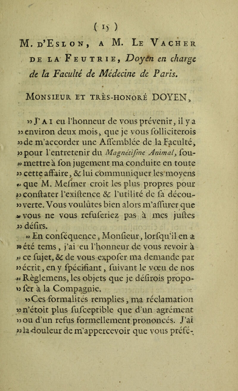 M. d’Esion, a M. Le Vacher pe la Feutrie, Doyen en charge de la Faculté de Médecine de Paris. Monsieur et très-honoré DOYEN, 53 J’ ai eu rhonneur de vous prévenir, il y a 33 environ deux mois, que je vous folliciterois 33de m’accorder une Affemblée de la Faculté, 33 pour l’entretenir du Magnédfme Animal, fou- « mettre à fon jugement ma conduite en toute 33 cette affaire, &lui communiquer les moyens que M. Mefmer croit les plus propres pour 33Conftater Fexiftence & Futilité de fa décou- verte. Vous voulûtes bien alors m’affurer que vvous ne vous refuferiez pas à mes juftes .33 défirs. V « En conféquence, Moniteur, lorfqu’il en a » été tems, j’ai eu l’honneur de vous revoir à « ce fujet, &c de vous expofer ma demande par 33 écrit, en y fpécifiant, fuivant le voeu de nos « Règlemens, les objets que je défirois propo- o fer à la Compagnie. 33Ces formalités remplies, ma réclamation 33n’étoit plus fufceptible que d’un agrément )3 ou d’un refus formellement prononcés. J’ai 33 la douleur de m’appercevoir que vous préfé-