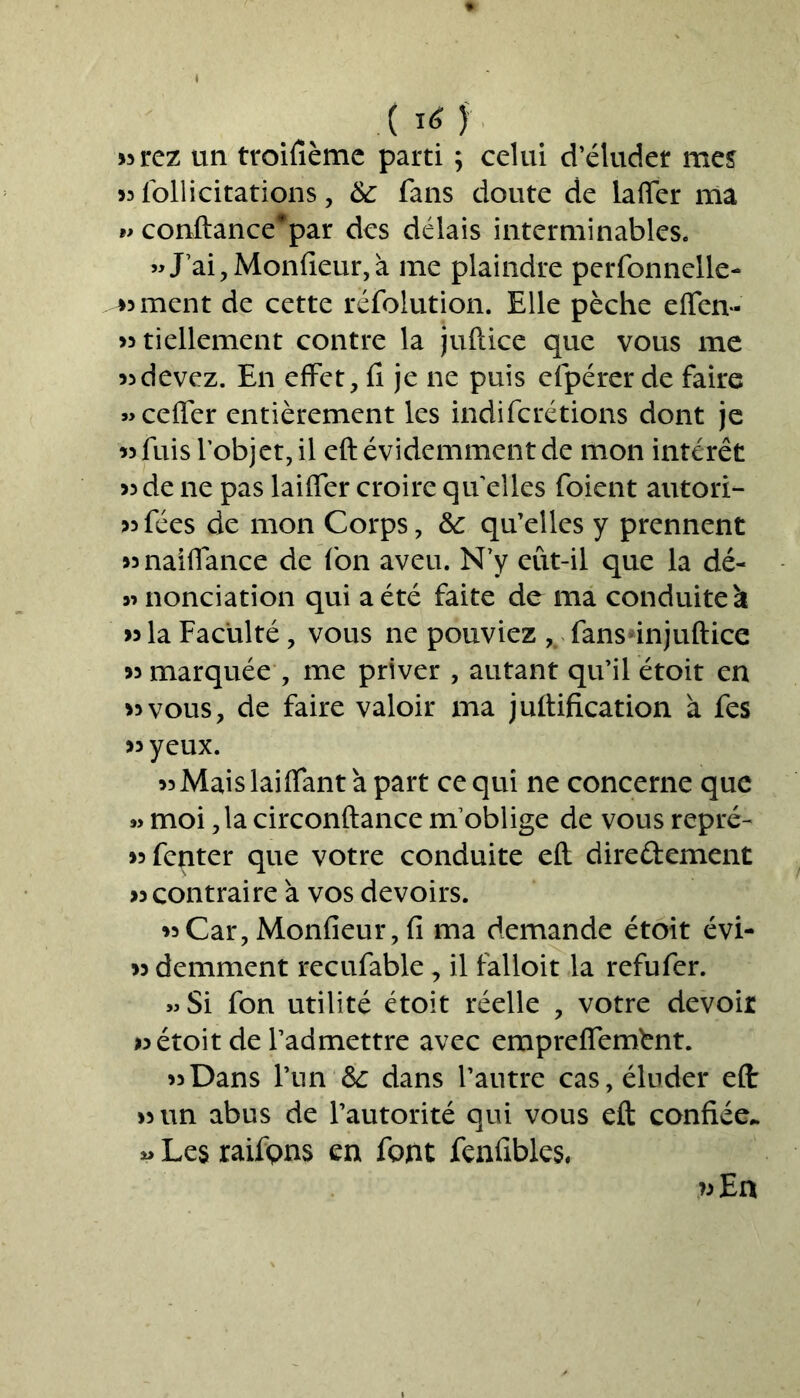 ( I* ); «rez un troifième parti ; celui d’éluder mes «follicitations, & fans doute de laffer ma w conftance*par des délais interminables. »J’ai, Moniteur, à me plaindre perfonnelle- « ment de cette réfolution. Elle pèche effen- «tiellement contre la juftice que vous me «devez. En effet, fi je ne puis efpérer de faire «ceffer entièrement les indifcrétions dont je « fuis l’objet, il eft évidemment de mon intérêt « de ne pas laiffer croire quelles foient autori- sées de mon Corps, & qu’elles y prennent «naiffance de (on aveu. N’y eût-il que la dé- » nonciation qui a été faite de ma conduite à « la Faculté, vous ne pouviez , fansinjuftice « marquée , me priver , autant qu’il étoit en «vous, de faire valoir ma juftification à fes «yeux. «Maislaiflant à part ce qui ne concerne que « moi ,1a circonftance m’oblige de vous repré- «fenter que votre conduite eft dire&ement «contraire à vos devoirs. «Car, Monfieur, fi ma demande étoit évi- « demment recufable, il falloit la refufer. » Si fon utilité étoit réelle , votre devoir «étoit de l’admettre avec empreffembnt. «Dans l’un dans l’autre cas, éluder eft « un abus de l’autorité qui vous eft confiée,. Les raifpns en font fenfibles, »En