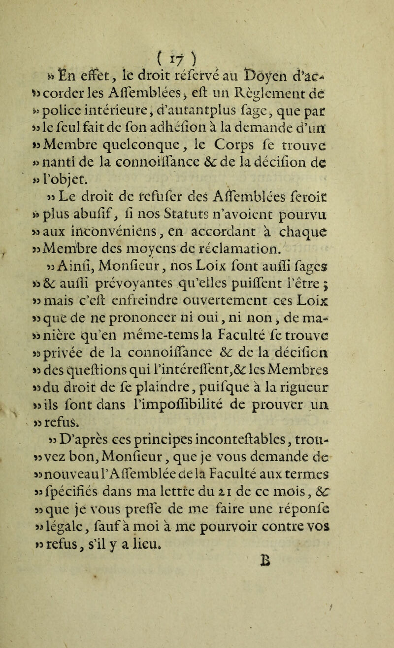 » En effet, le droit réfervé au Doyen d’ac-> *3 corder les Affemblées, eft un Règlement de police intérieure > d’atitantplus fage, que par le feul fait de fon adhéfion à la demande d’un >3Membre quelconque, le Corps fe trouve « nanti de la connoiffance 6c de la décifion de l’objet. 33 Le droit de refnfer des Affemblées feroit 39 plus abufif > fi nos Statuts n’avoient pourvu 30 aux hlconvéniens, en accordant à chaque 33Membre des moyens de réclamation. 33 Ainfi, Monfieur, nos Loix font auflï fages >3 6c aufiî prévoyantes qu’elles puilfent l’être j 33 mais c’efi: enfreindre ouvertement ces Loix 33 que de ne prononcer ni oui, ni non, de ma- 33nière qu’en même-temsla Faculté fe trouve 33 privée de la connoiffance 6c de la décifion 33 des queftions qui l’intéreffent,& les Membres 33du droit de fe plaindre, puifque à la rigueur 33 ils font dans l’impoffibilité de prouver un 33 refus* 33 D’après ces principes inconteftables, trou- 33vez bon, Monfieur, que je vous demande de 33nouveau l’Affemblée cie la Faculté aux termes 3*fpécifiés dans ma lettre du il de ce mois, 6c 33que je vous prefie de me faire une réponle 33 légale, fauf à moi à me pourvoir contre vos 33 refus, s’il y a lieu. B