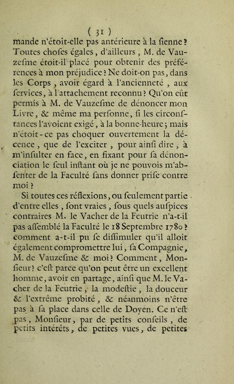 mande n’étoit-elle pas antérieure à la fienne ? Toutes chofes égales, d'ailleurs , M. de Vau- zefme é toit-if placé pour obtenir des préfé- rences à mon préjudice ? Ne doit-on pas, dans les Corps , avoir égard à l’ancienneté , aux fervices, à rattachement reconnu? Qu’on eût permis à M. de Vauzefme de dénoncer mon Livre, & même ma perfonne, fi les circonf- tances l’avoient exigé, à la bonne-heure ; mais n’étoit-ce pas choquer ouvertement la dé- cence , que de l’exciter , pour aiïifi dire , à m’infulter en face, en fixant pour fa dénon- ciation le feul inftant où je ne pouvois m’ab- fenter de la Faculté fans donner prife contre moi ? Si toutes ces réflexions, ou feulement partie d’entre elles , font vraies , fous quels aufpices contraires M. le Vacher de la Feutrie n’a-t-il pas aifemblé la Faculté le 18 Septembre 1780 > comment a-t-il pu fe diffimuler qu’il alloit également compromettre lui, fa Compagnie, M. de Vauzefme & moi? Comment, Mon- fieur? c’eft parce qu’on peut être un excellent homme, avoir en partage, ainfi que M. le Va- cher de la Feutrie , la modeftie , la douceur êc l’extrême probité, ôc néanmoins n’être pas à fa place dans celle de Doyen. Cen’eft pas , Monfieur, par de petits confeils , de petits intérêts, de petites vues, de petites