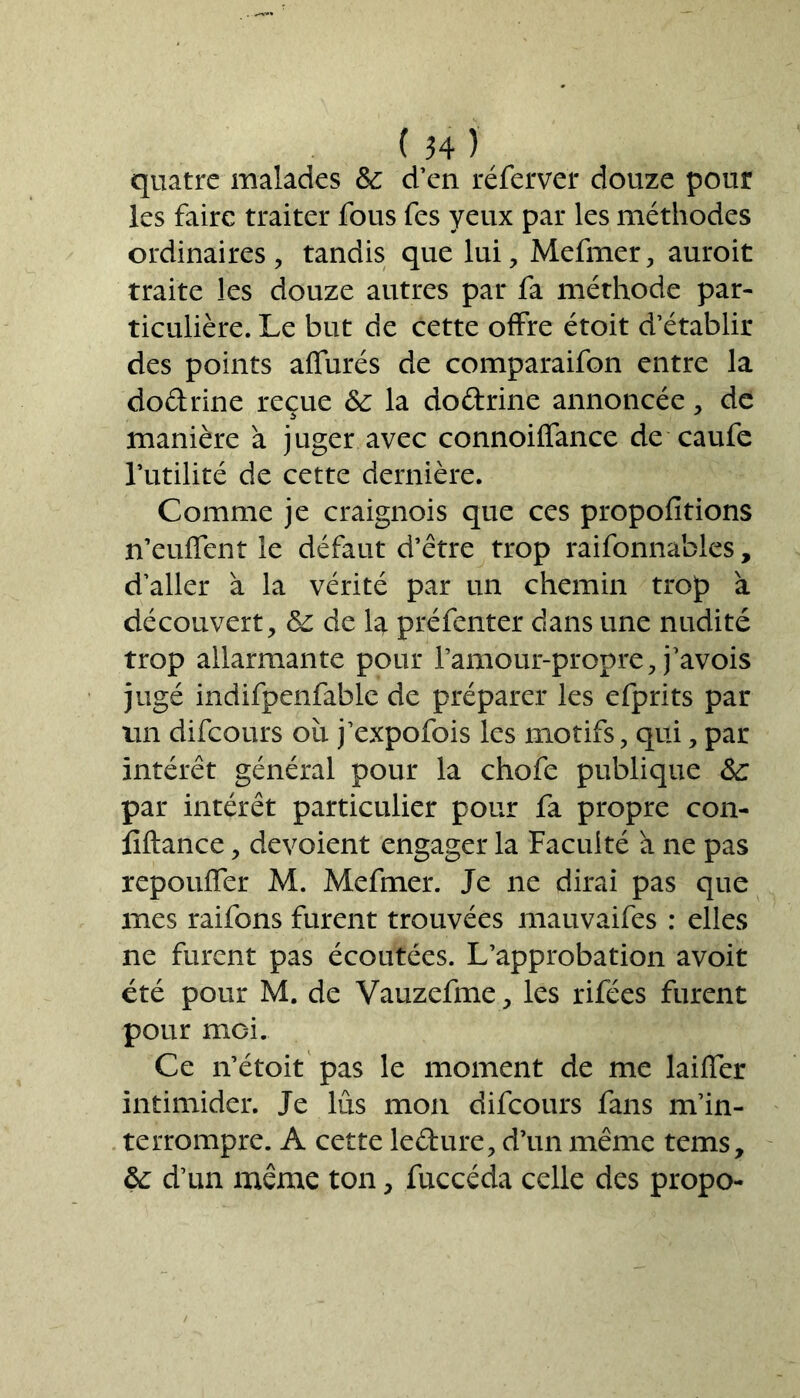 quatre malades 3c d’en réferver douze pour les faire traiter fous fes yeux par les méthodes ordinaires, tandis que lui, Mefmer, auroit traite les douze autres par fa méthode par- ticulière. Le but de cette offre étoit d’établir des points affûtés de comparaifon entre la dodrine reçue &c la doftrine annoncée, de manière à juger avec connoiffance de caufe futilité de cette dernière. Comme je craignois que ces propofitions n’euffent le défaut d’être trop raifonnables, d’aller à la vérité par un chemin trop à découvert, 3c de la préfenter dans une nudité trop allarmante pour l’amour-propre, j’avois jugé indifpenfable de préparer les efprits par un difeours oîi j’expofois les motifs, qui, par intérêt général pour la chofe publique &: par intérêt particulier pour fa propre con- fiftance, dévoient engager la Faculté à ne pas repouffer M. Mefmer. Je ne dirai pas que mes raifons furent trouvées mauvaifes : elles ne furent pas écoutées. L’approbation avoit été pour M. de Vauzefme, les rifées furent pour moi. Ce n’étoit pas le moment de me biffer intimider. Je lus mon difeours fans m’in- terrompre. A cette ledure, d’un même tems, 3c d’un même ton, fuccéda celle des propo-