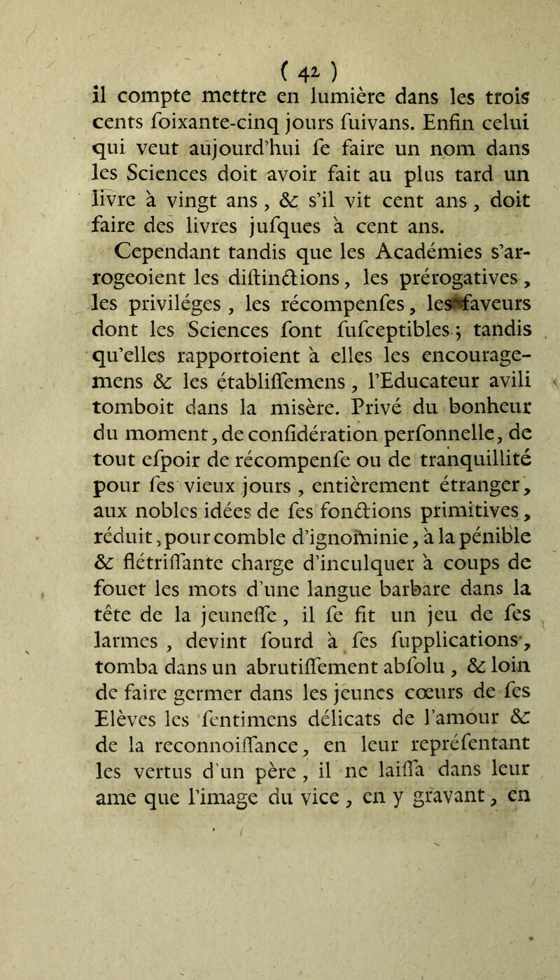 ( 4* ) il compte mettre en lumière dans les trois cents foixante-cinq jours fuivans. Enfin celui qui veut aujourd’hui fe faire un nom dans les Sciences doit avoir fait au plus tard un livre à vingt ans ? & s’il vit cent ans, doit faire des livres jufques à cent ans. Cependant tandis que les Académies s’ar- rogeoient les diftindions, les prérogatives , les privilèges , les récompenfes, les^aveurs dont les Sciences font fufceptibles ; tandis qu’elles rapportoient à elles les encourage- mens & les établiffemens , l’Educateur avili tomboit dans la misère. Privé du bonheur du moment, de confîdération perfonnelle, de tout efpoir de récompenfe ou de tranquillité pour fes vieux jours , entièrement étranger, aux nobles idées de fes fondions primitives, réduit, pour comble d’ignoïninie, à la pénible &: flétriffante charge d’inculquer à coups de fouet les mots d’une langue barbare dans la tête de la jeuneffe, il fe fit un jeu de fes larmes , devint fourd à fes fupplications-, tomba dans un abrutiffement abfolu , & loin de faire germer dans les jeunes cœurs de fes Elèves les fentimens délicats de l’amour &: de la reconnoiffance ? en leur repréfentant les vertus d'un père, il ne laiffa dans leur ame que l’image du vice , en y gravant, en