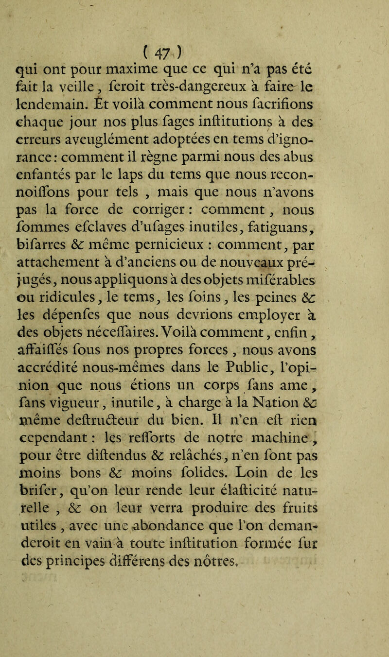 qui ont pour maxime que ce qui n’a pas été fait la veille , feroit très-dangereux à faire- le lendemain. Et voilà comment nous facrifions chaque jour nos plus fages inftitutions à des erreurs aveuglément adoptées en tems d’igno- rance : comment il règne parmi nous des abus enfantés par le laps du tems que nous recon- noiffons pour tels , mais que nous n’avons pas la force de corriger : comment, nous fommes efclaves d’ufages inutiles, fatiguans, bifarres 8c même pernicieux : comment, par attachement à d’anciens ou de nouveaux pré- jugés, nous appliquons à des objets miférables ou ridicules, le tems, les foins, les peines 8c les dépenfes que nous devrions employer à des objets néceiïàires. Voilà comment, enfin, afFaiffés fous nos propres forces , nous avons accrédité nous-mêmes dans le Public, l’opi- nion que nous étions un corps fans ame, fans vigueur, inutile, à charge à la Nation 8c même deftru&eur du bien. Il n’en eft rien cependant : les refforts de notre machine, pour être diftendus 8c relâchés, n’en font pas moins bons 8c moins folides. Loin de les brifer, qu’on leur rende leur élafticité natu- relle , 8c on leur verra produire des fruits utiles , avec une abondance que l’on deman- deroit en vain à toute inftitution formée fur des principes diffère ns des nôtres.