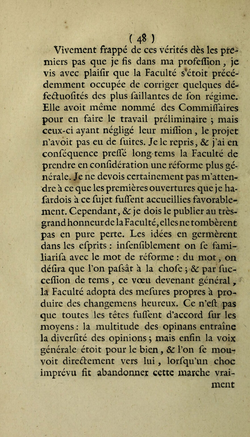 un Vivement frappé de ces vérités dès les pre- miers pas que je fis dans ma profeffion, je vis avec plaifîr que la Faculté s*étoit précé- demment occupée de corriger quelques dé- feduofités des plus Taillantes de Ton régime. Elle avoit même nommé des Commiffaires pour en faire le travail préliminaire j mais ceux-ci ayant négligé leur miffion , le projet n’avoit pas eu de fuites. Je le repris, &: j’ai en conféquence preffé long tems la Faculté de prendre en confidération une réforme plus gé- nérale. Je ne devois certainement pas m’atten- dre à ce que les premières ouvertures que je ha- fardois à ce fujet fuffent accueillies favorable- ment. Cependant, &: je dois le publier au très- grand honneur de laFaculté, elles ne tombèrent pas en pure perte. Les idées en germèrent dans les efprits : infenfiblement on fe fami- liarifa avec le mot de réforme : du mot, on délira que l’on pafsât a la chofe ; par fuc- ceffion de tems, ce vœu devenant général, la Faculté adopta des mefures propres à pro- duire des changemens heureux. Ce n’eft pas que toutes les têtes fuffent d’accord fur les moyens : la multitude des opinans entraîne la diverfité des opinionsj mais enfin la voix générale étoit pour le bien, &: l’on fe mou- voit diredement vers lui, lorfqu’un choc imprévu fit abandonner cette marche vrai- ment