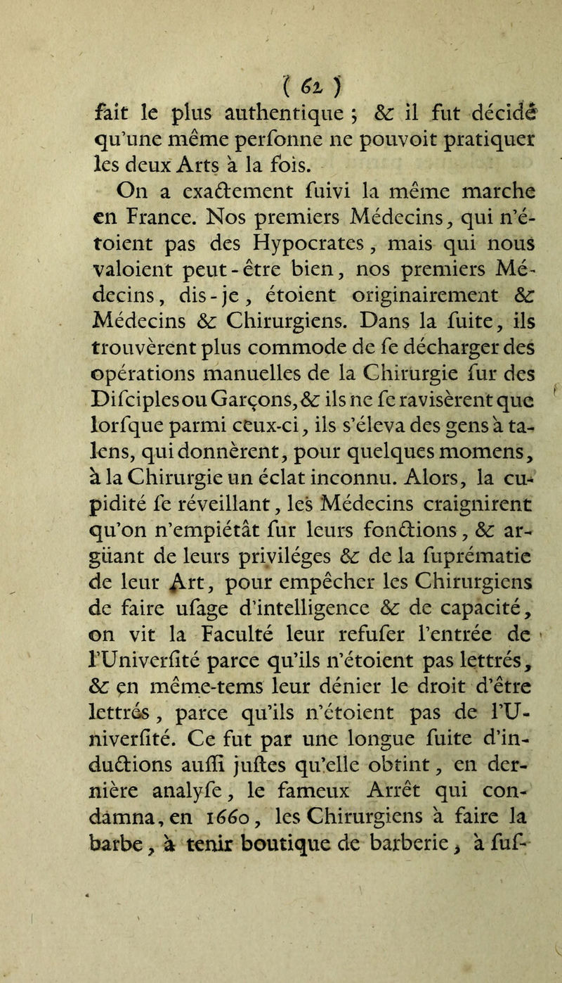 \6t) fait le plus authentique ; 6c il fut décidé qu’une même perfonne ne pouvait pratiquer les deux Arts à la fois. On a exactement fuivi la même marche en France. Nos premiers Médecins, qui n’é- toient pas des Hypocrates, mais qui nous valoient peut-être bien, nos premiers Mé- decins, dis-je, étoient originairement 6c Médecins 6c Chirurgiens. Dans la fuite, ils trouvèrent plus commode de fe décharger des opérations manuelles de la Chirurgie fur des Difciplesou Garçons, 6c ils ne fe ravisèrent que lorfque parmi ceux-ci, ils s’éleva des gens a ta- lcns, qui donnèrent, pour quelques momens, à la Chirurgie un éclat inconnu. Alors, la cu- pidité fe réveillant, les Médecins craignirent qu’on n’empiétât fur leurs fondions, 6c ar- guant de leurs privilèges 6c de la fuprématie de leur Art, pour empêcher les Chirurgiens de faire ufage d’intelligence 6c de capacité, on vit la Faculté leur refufer l’entrée de FUniverfité parce qu’ils n’étoient pas lettrés, 6c en même-tems leur dénier le droit d’être lettrés, parce qu’ils n’étoient pas de l’U- niverfité. Ce fut par une longue fuite d’in- dudions auffi juftes qu’elle obtint, en der- nière analyfe, le fameux Arrêt qui con- damna, en 1660 y les Chirurgiens à faire la barbe, à tenir boutique de barberie > a fuf-