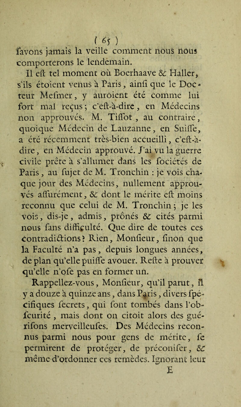 ( ) lavons jamais la veille comment nous nous comporterons lé lendemain. Il eft tel moment ou Boerhaave 3c Haller, s ils étoient venus à Paris, ainfi que le Doc* teur Mefmer, y âurôient été comme lui fort mal reçus ; c’eft-à-dire, en Médecins non approuvés. M. TilTot , au contraire, quoique Médecin de Lauzanne, en Suide, a été récemment très-bien accueilli, c’eft-à- dire, en Médecin approuvé. J ai vu la guerre civile prête à s’allumer dans les fociétés de Paris, au fujet de M. Tronchin : jé vois cha- que jour des Médecins, nullement approu- vés affurément, 3c dont le mérite eft moins reconnu que celui de M. Tronchin ; je les vois, dis-je, admis, prônés 3c cités parmi nous fans difficulté. Que dire de toutes ces Contradidions> Rien, Moniteur, linon que là Faculté n’a pas, depuis longues années, de plan qu’elle puiffe avouer. Relie à prouver quelle n’ofe pas en former un. Rappeliez-vous, Moniteur, qu’il parut, il y a douze à quinze ans, dans P^ris, divers fpé- cifiques fecrets, qui font tombés dans l’ob- fcurité , mais dont on citoit alors des gué- rifons merveilleufes. Des Médecins recon- nus parmi nous pour gens de mérite, fe permirent de protéger, de préconifer, 3C même d’ordonner ces remèdes. Ignorant leur E