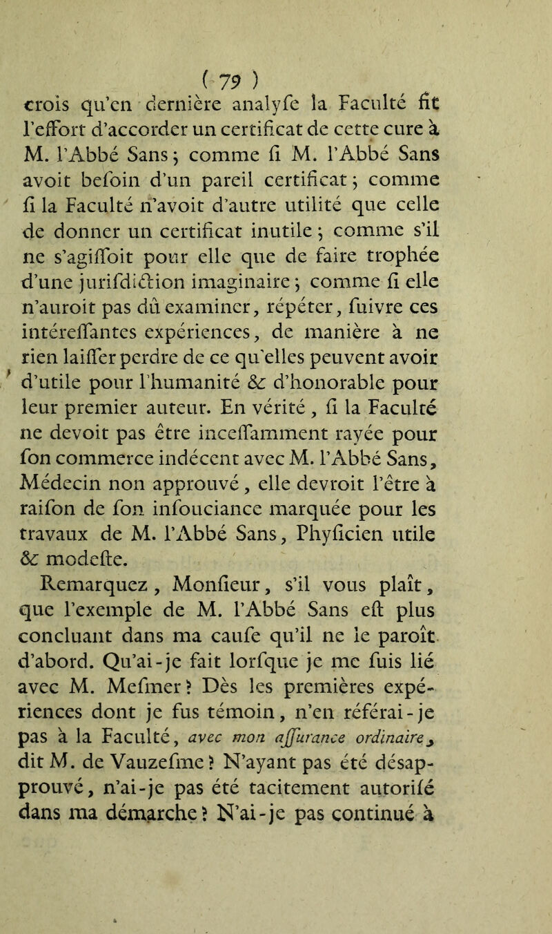 crois qu’en dernière analyfe la Faculté fît FefFort d’accorder un certificat de cette cure à M. l’Abbé Sans; comme fi M. l’Abbé Sans avoit befoin d’un pareil certificat ; comme fi la Faculté n’avoit d’autre utilité que celle de donner un certificat inutile ; comme s’il ne s’agiffoit pour elle que de faire trophée d’une jurifdiélion imaginaire ; comme fi elle n’auroit pas dû examiner, répéter, fuivre ces intéreffantes expériences, de manière à ne rien laiffer perdre de ce qu elles peuvent avoir d’utile pour Fhumanité &: d’honorable pour leur premier auteur. En vérité, fi la Faculté ne devoit pas être inceffamment rayée pour fon commerce indécent avec M. l’Abbé Sans, Médecin non approuvé, elle devroit l’être à raifon de fon infouciance marquée pour les travaux de M. l’Abbé Sans, Fhyficien utile &; modefte. Remarquez , Monfieur, s’il vous plaît, que l’exemple de M. l’Abbé Sans eft plus concluant dans ma caufe qu’il ne le paroît d’abord. Qu’ai-je fait lorfque je me fuis lié avec M. Mefmer> Dès les premières expé- riences dont je fus témoin, n’en référai-je pas à la Faculté, avec mon ajjurance ordinaire> dit M. de Vauzefme > N’ayant pas été désap- prouvé, n’ai-je pas été tacitement autorifé dans ma démarche } N’ai-je pas continué à