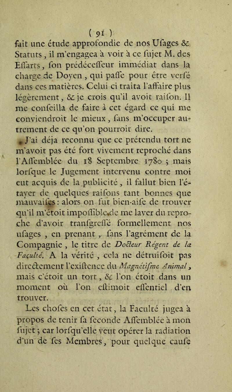 ( 9* ) fait une étude approfondie de nos Ufages &c Statuts, il m’engagea a voir à ce fujet M. des Effarts, fon prédéceffeur immédiat dans la charge de Doyen , qui paffe pour être verfé dans ces matières. Celui ci traita l’affaire plus légèrement, & je crois qu’il avoit raifon. 11 me confeilla de faire à cet égard ce qui me conviendrait le mieux, fins m’occuper au- trement de ce qu’on pourrait dire. * J’ai déjà reconnu que ce prétendu tort ne m’avoit pas été fort vivement reproché dans l’Affemblée du 18 Septembre 1780 ; mais lorfque le Jugement intervenu contre moi eut acquis de la publicité, il fallut bien le- tayer de quelques raifons tant bonnes que mauvaises : alors on fut bien-aife de trouver qu’il m’étoit impoffiblctde me laver du repro- che d’avoir tranfgrcffé formellement nos ufages , en prenant fans l’agrément de la Compagnie , le titre de Docteur Régent de la. Façulté. A la vérité , cela ne détruifoit pas directement l’exiftence du Magnétifnie Animal> mais c’étoit un tort, &c Ton étoit dans un moment oii l’on eftimoit effentiel d’en trouver. Les chofes en cet état, la Faculté jugea à propos de tenir fa fécondé Affemblée a mon fujet ; car lorfqu’elle veut opérer la radiation d’un de fes Membres, pour quelque caufe