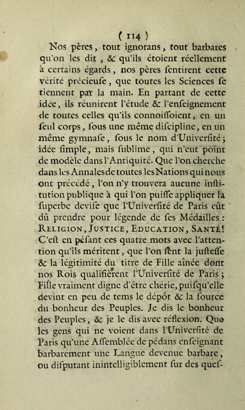 Nos pères, tout ignorans, tout barbares qu’on les dit , 6c qu’ils étoient réellement à certains égards, nos pères fentirent cette vérité précieufe, que toutes les Sciences fe tiennent par la main. En partant de cette idée, ils réunirent l’étude 6c l’enfeignement de toutes celles qu’ils connoiffoient, en un feu! corps, fous une même difcipline, en un même gymnafe, fous le nom d’Univerfité ; idée fimple, mais fublime, qui n’eut point de modèle dans l’Antiquité. Que l’on cherche dans les Annales de toutes les Nations qui nous ont précédé, l’on n’y trouvera aucune infti- tution publique à qui l’on puifle appliquer la fuperbe devife que l’Univerfité de Paris eût dû prendre pour légende de Tes Médailles : Religion, Justice, Education, Santé! C’eft en péfant ces quatre mots avec l’atten- tion qu’ils méritent, que l’on Ænt la jufteflfe 6c la légitimité du titre de Fille aînée dont nos Rois qualifièrent l’Univerfité de Paris ; Fille vraiment digne d’être chérie, puifqu’elle devint en peu de tems le dépôt 6c la fource du bonheur des Peuples. Je dis le bonheur des Peuples, 6c je le dis avec réflexion. Qu© les gens qui ne voient dans l’Univerfité de Paris qu’une Aflemblée de pédans énfeignant barbarement une Langue devenue barbare, ou difputant inintelligiblement fur des quef-