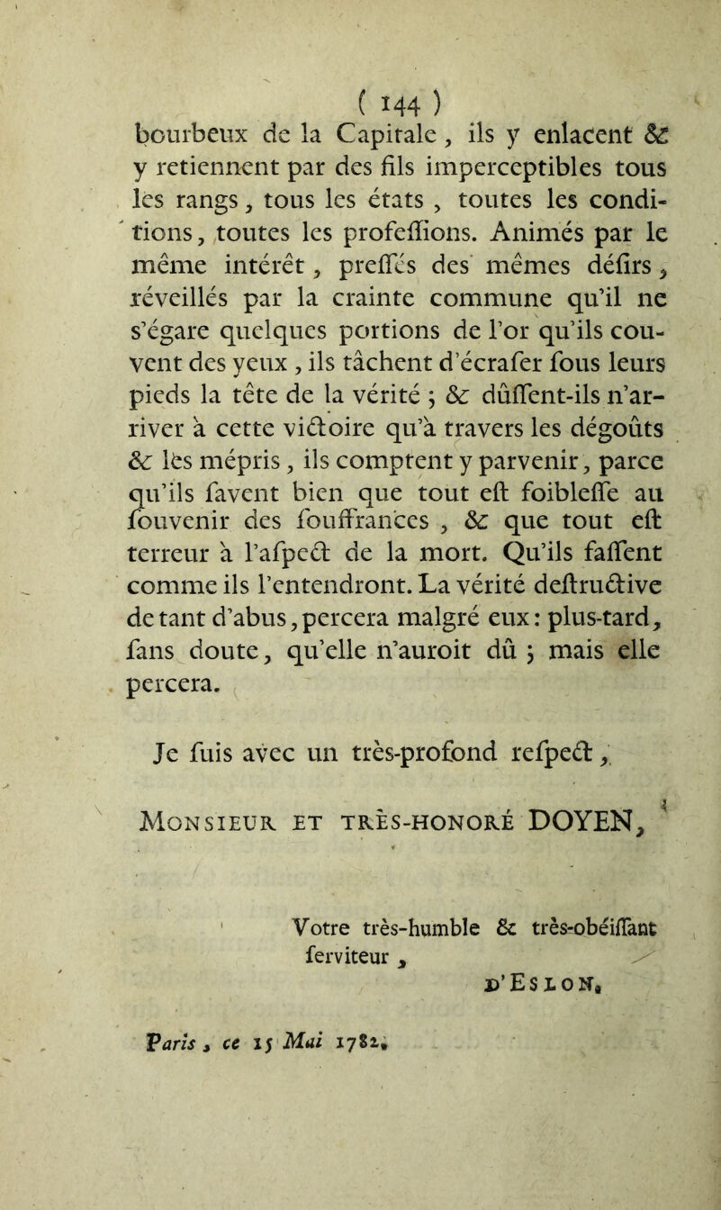 bourbeux de la Capitale, ils y enlacent & y retiennent par des fils imperceptibles tous les rangs , tous les états , toutes les condi- tions , toutes les profeflions. Animés par le même intérêt, prefles des mêmes défirs , réveillés par la crainte commune qu’il ne s’égare quelques portions de l’or qu’ils cou- vent des yeux , ils tâchent d ecrafer fous leurs pieds la tête de la vérité ; &: dûffent-ils n’ar- river à cette vidoire qu’à travers les dégoûts 8c lfcs mépris, ils comptent y parvenir , parce qu’ils favent bien que tout eft foibleffe au fouvenir des fouffran'ces , 8c que tout eft terreur à l’afped de la mort. Qu’ils fafient comme ils l’entendront. La vérité deftrudive de tant d’abus, percera malgré eux: plus-tard, fans doute, quelle n’auroit dû ; mais elle percera. Je fuis avec un très-profond refped, Monsieur et très-honoré DOYEN, Votre très-humble & très-obéifTant ferviteur , d’Eseon, Varis , ce 15 Mai 1781,