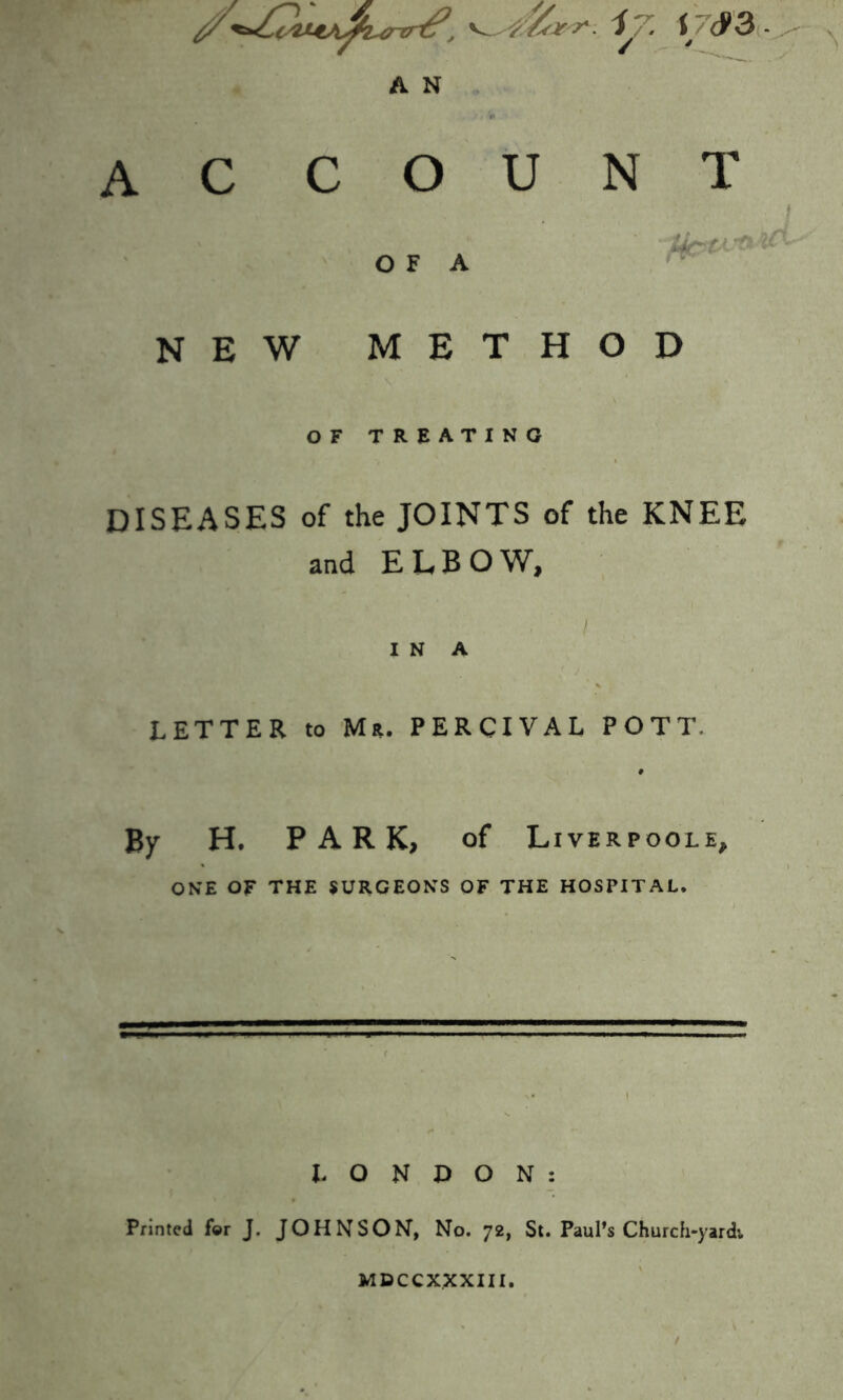 ^ i7. r <J>3 - A N A C C O U O F A NEW METHOD OF TREATING DISEASES of the JOINTS of the KNEE and ELBOW, l I N A LETTER to Mr. PERCIVAL POTT. By H. PARK, of Liverpoole, ONE OF THE SURGEONS OF THE HOSPITAL. LONDON: Printed for J. JOHNSON, No. 72, St. Paul’s Church-yardv N T MDCCXXXIII.