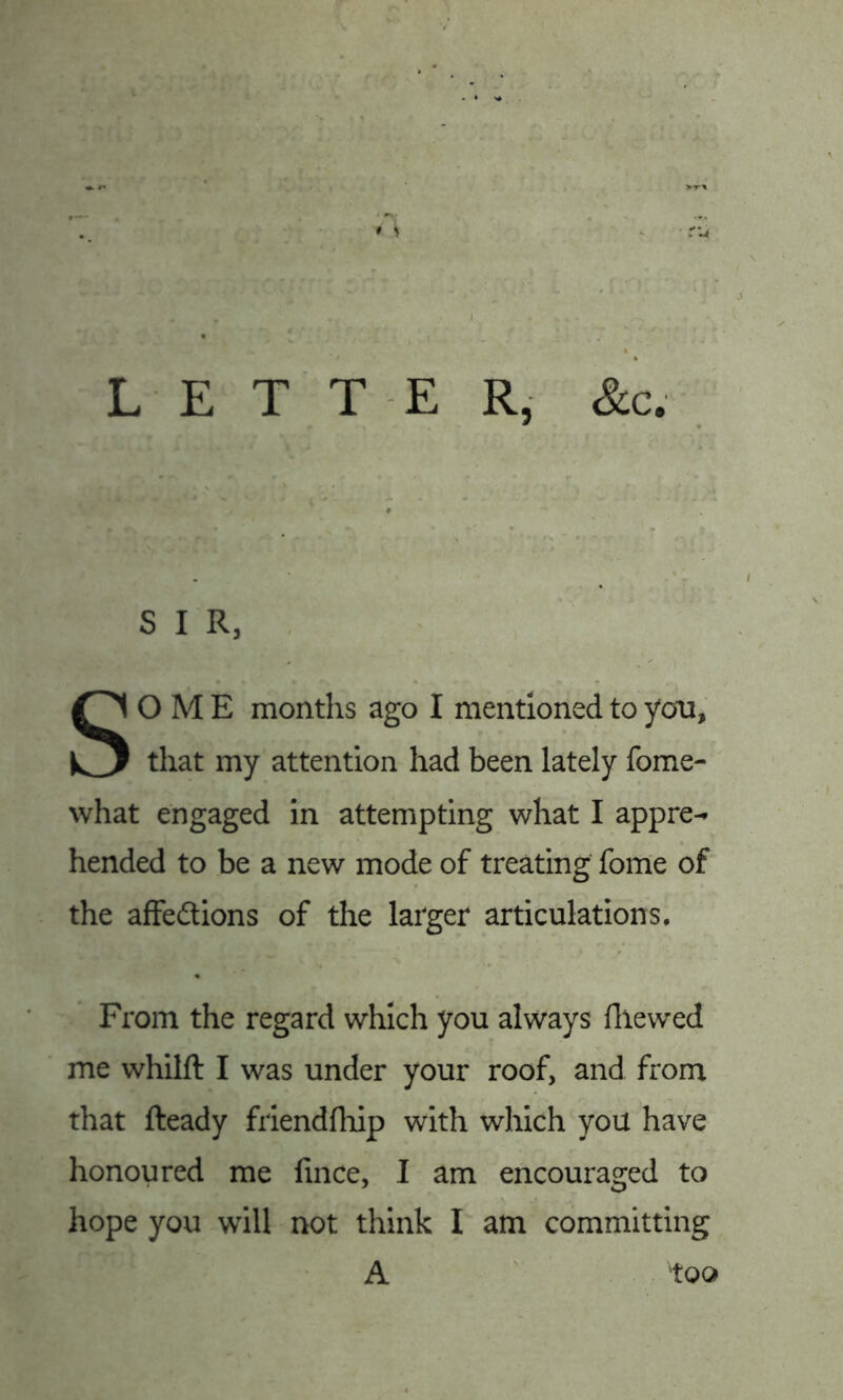 LETTER, &c. S I R, SOME months ago I mentioned to yon, that my attention had been lately fome- what engaged in attempting what I appre^ hended to be a new mode of treating fome of the affedtions of the larger articulations. From the regard which you always fliewed me whilft I was under your roof, and from that fteady friendfhip with which you have honoured me fince, I am encouraged to hope you will not think I am committing A too