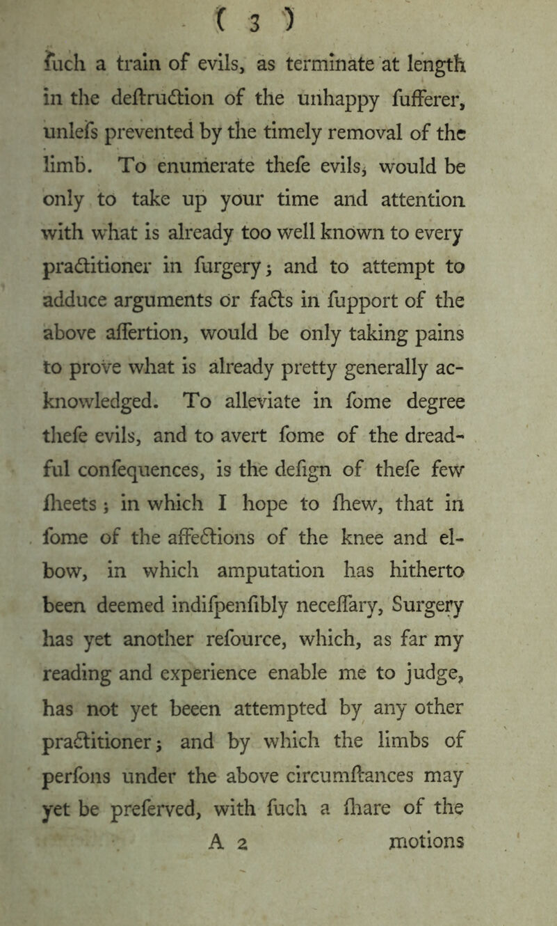 fuch a train of evils, as terminate at length in the deftruCtion of the unhappy fufferer, unlefs prevented by the timely removal of the limb. To enumerate thefe evils* would be only to take up your time and attention with what is already too well known to every practitioner in furgery; and to attempt to adduce arguments or faCts in fupport of the above aflertion, would be only taking pains to prove what is already pretty generally ac- knowledged. To alleviate in fome degree thefe evils, and to avert fome of the dread- ful confequences, is the defign of thefe few Iheets ; in which I hope to fhew, that in fome of the affeCtions of the knee and el- bow, in which amputation has hitherto been deemed indifpenfibly neceflary, Surgery has yet another refource, which, as far my reading and experience enable me to judge, has not yet beeen attempted by any other practitioner; and by which the limbs of perfons under the above circumftances may yet be preferved, with fuch a ftaare of the A 2 motions