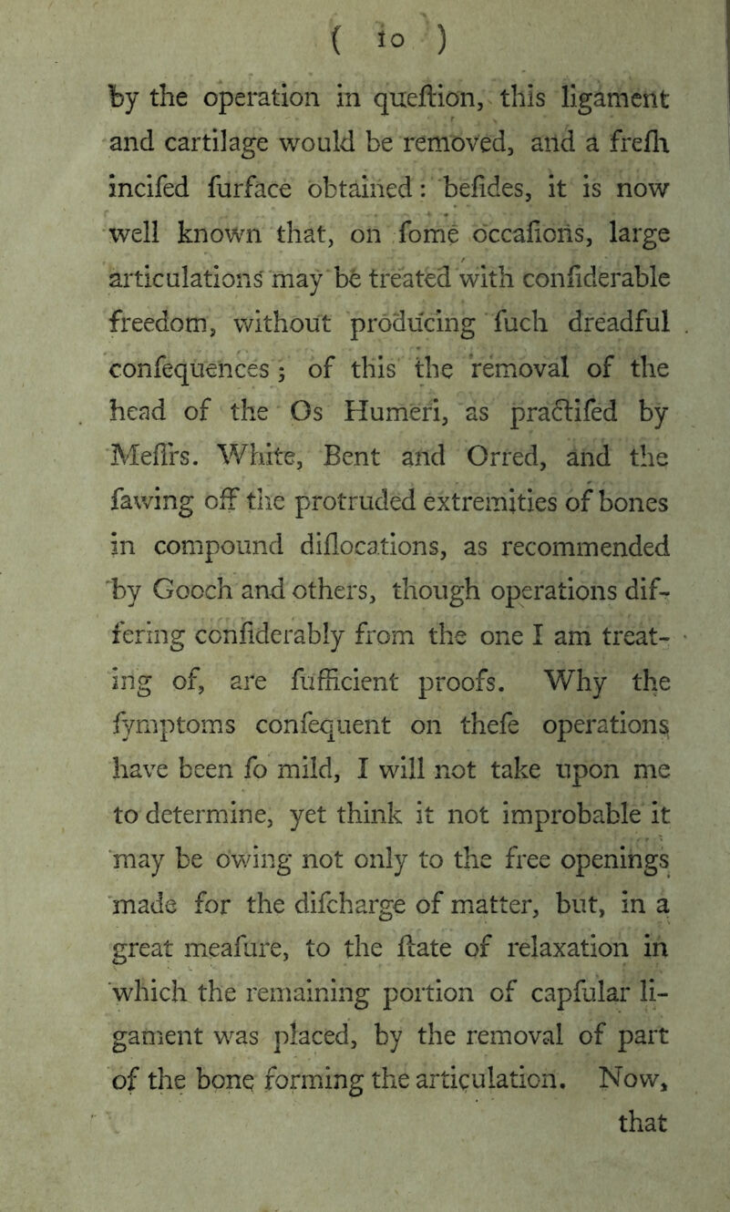 by the operation in queftion, this ligament and cartilage would be removed, and a frefli incifed furface obtained: befides, it is now well known that, on Tome occafioris, large articulations may be treated with confiderable freedom, without producing fuch dreadful confequences ; of this the removal of the head of the Os Humeri, as pradtifed by Mefifs. White, Bent and Orred, and the fawing off the protruded extremities of bones in compound diflocations, as recommended by Gooch and others, though operations dif- fering confiderably from the one I am treat- ing of, are fufficient proofs. Why the fymptoms confequent on thefe operations have been fo mild, I will not take upon me to determine, yet think it not improbable it may be owing not only to the free openings made for the difeharge of matter, but, in a great meafure, to the ftate of relaxation in which the remaining portion of capfular li- gament was placed, by the removal of part of the bonq forming the articulation. Now* that