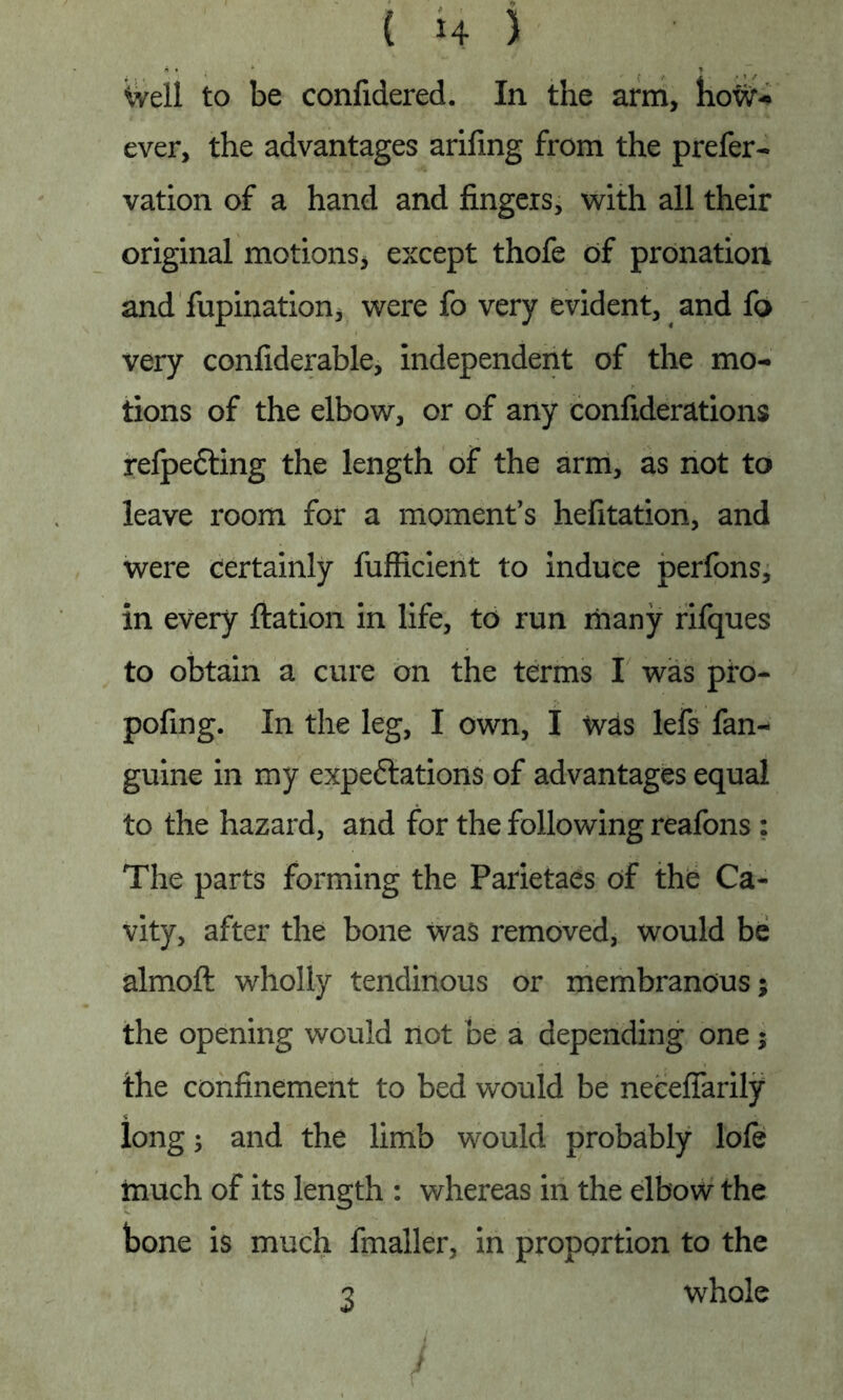 Weil to be confidered. In the arm, how- ever, the advantages arifing from the prefer- vation of a hand and fingers, with all their original motions, except thofe of pronation and fupination, were fo very evident, and fo very confiderable, independent of the mo- tions of the elbow, or of any confiderations refpefting the length of the arm, as not to leave room for a moment's hefitation, and were certainly fufficient to induce perfons, in every ftation in life, to run many rifques to obtain a cure on the terms I was pfo- pofing. In the leg, I own, I was lefs fan- guine in my expeftations of advantages equal to the hazard, and for the following reafons ; The parts forming the Parietaes of the Ca- vity, after the bone was removed, would be almoft wholly tendinous or membranous; the opening would not be a depending one; the confinement to bed would be necefiarily long; and the limb would probably lole much of its length : whereas in the elbow the bone is much fmaller, in proportion to the 3 whole