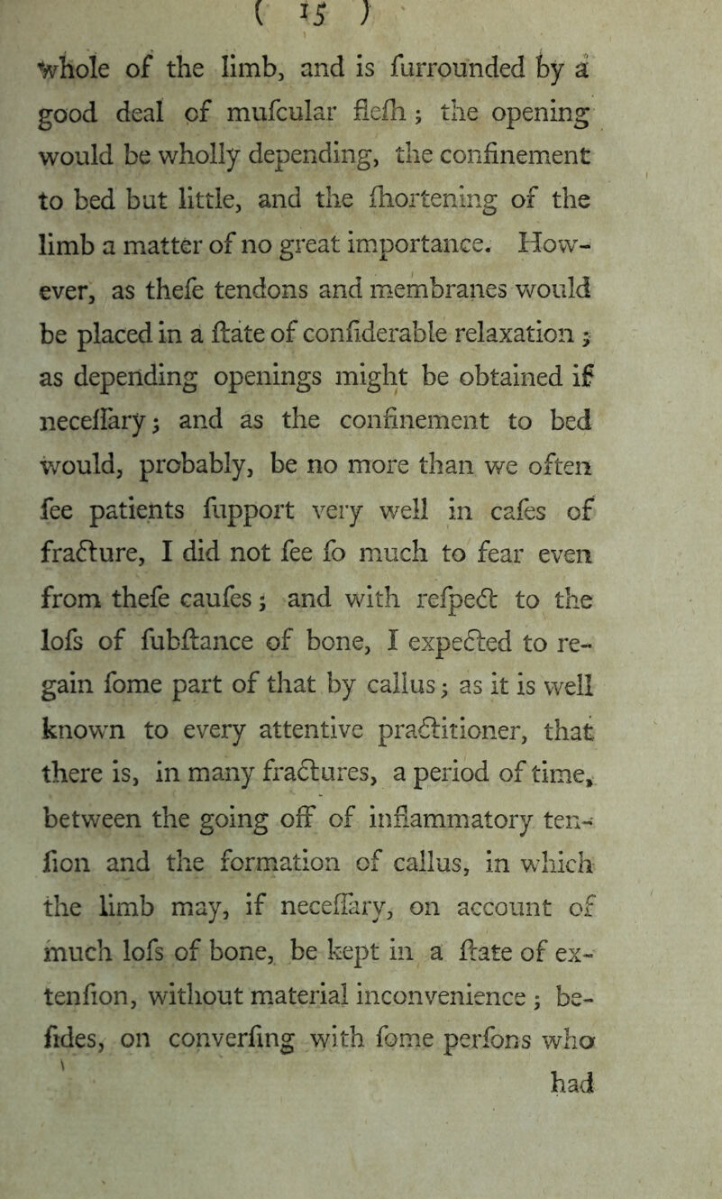 tyrhole of the limb, and is furrounded by d good deal of mufcular flefh; the opening would be wholly depending, the confinement to bed but little, and the fliortening of the limb a matter of no great importance. How- ever, as thefe tendons and membranes would be placed in a ftate of confiderable relaxation * as depending openings might be obtained if neceflary; and as the confinement to bed would, probably, be no more than we often fee patients fupport very well in cafes of fraCture, I did not fee fo much to fear even from thefe caufes; and with refpedt to the lofs of fubftance of bone, I expected to re- gain fome part of that by callus; as it is well known to every attentive practitioner, that there is, in many fractures, a period of time, between the going off of inflammatory ten- ficn and the formation of callus, in which the limb may, if neceffary, on account of much lofs of bone, be kept in a ftate of ex- tenfion, without material inconvenience ; be- fides, on converting with fome perfons who had