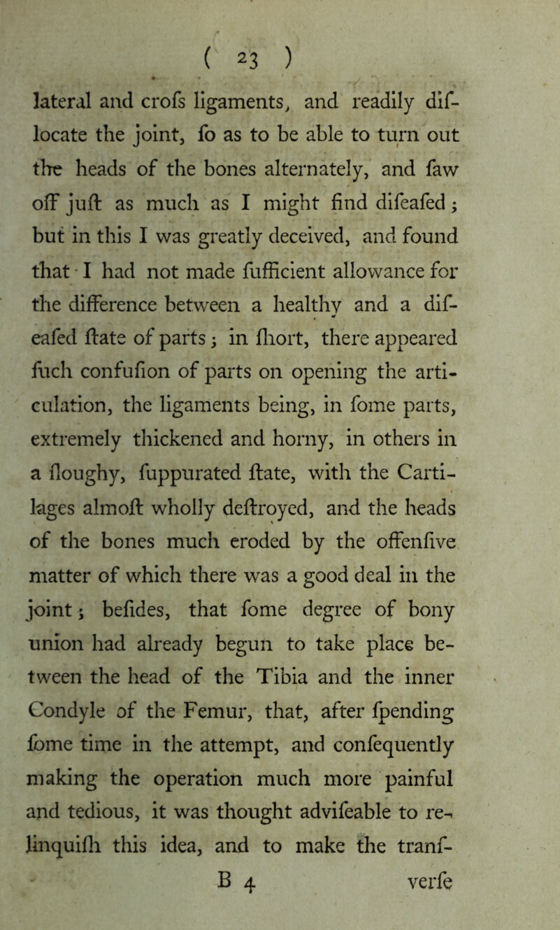 lateral and crofs ligaments, and readily dif- locate the joint, fo as to be able to turn out the heads of the bones alternately, and faw off juft as much as I might find difeafed; but in this I was greatly deceived, and found that I had not made fufficient allowance for the difference between a healthy and a dif- eafed ftate of parts; in fliort, there appeared fuch confufion of parts on opening the arti- culation, the ligaments being, in fome parts, extremely thickened and horny, in others in a floughy, fuppurated ftate, with the Carti- lages almoft wholly deftroyed, and the heads of the bones much eroded by the offenfive matter of which there was a good deal in the joint ; befides, that fome degree of bony union had already begun to take place be- tween the head of the Tibia and the inner Condyle of the Femur, that, after fpending fome time in the attempt, and confequently making the operation much more painful and tedious, it was thought advifeable to re-^ linquifh this idea, and to make the tranf- B 4 verfe