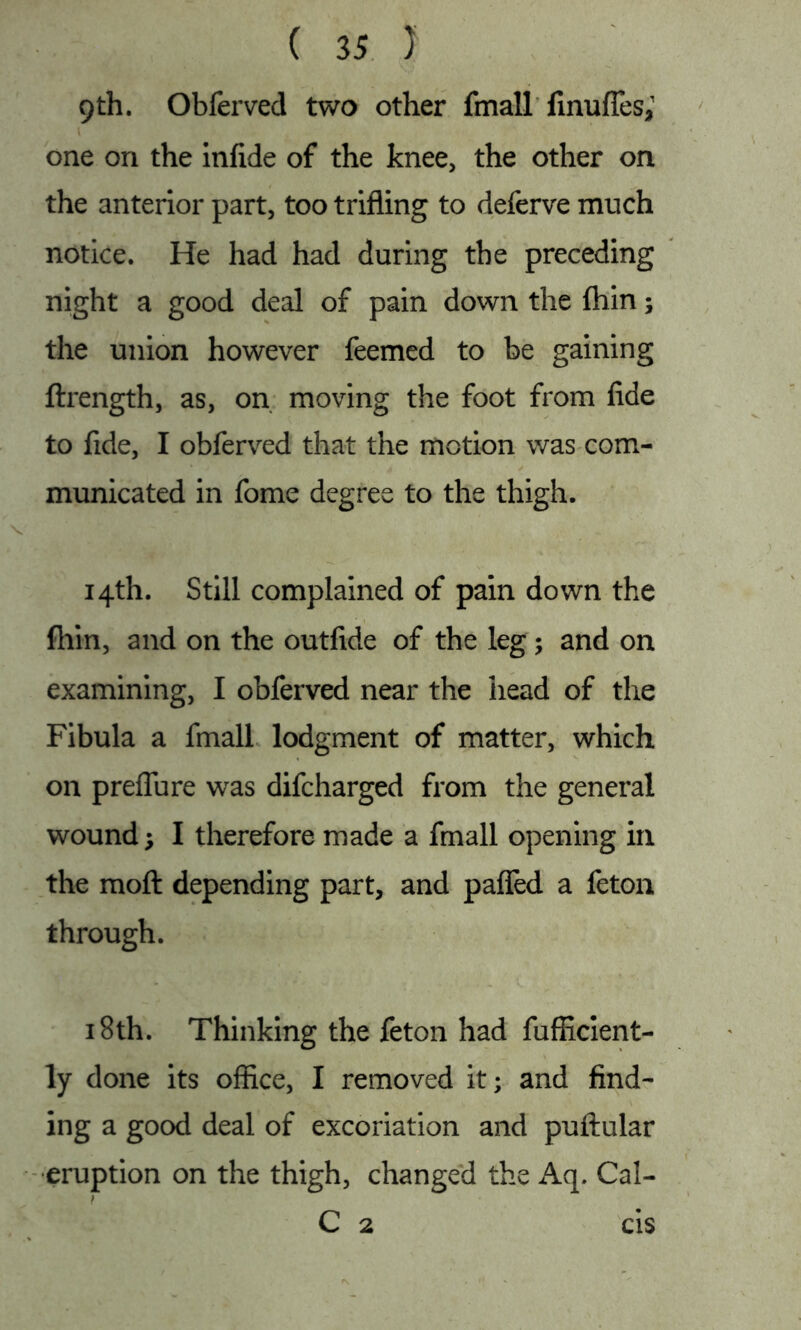 9th. Obferved two other fmall fmufTes, 1 one on the infide of the knee, the other on the anterior part, too trifling to deferve much notice. He had had during the preceding night a good deal of pain down the fliin; the union however feemed to be gaining ftrength, as, on moving the foot from fide to fide, I obferved that the motion was com- municated in fome degree to the thigh. 14th. Still complained of pain down the fliin, and on the outfide of the leg; and on examining, I obferved near the head of the Fibula a fmall lodgment of matter, which on preflure was difcharged from the general wound; I therefore made a fmall opening in the moft depending part, and pafled a feton through. 18th. Thinking the feton had fufficient- ly done its office, I removed it; and find- ing a good deal of excoriation and puftular eruption on the thigh, changed the Aq. Cal- ) C 2 cis