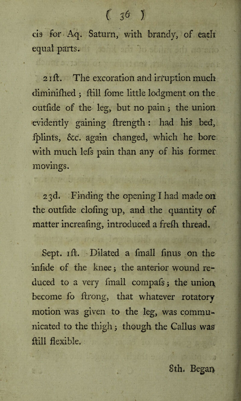 ds for Aq. Saturn, with brandy, of each equal parts. 21ft. The excoration and irfuption much diminifhed ; ftill fome little lodgment on the outftde of the leg, but no pain; the union evidently gaining ftrength: had his bed, fplints, &c. again changed, which he bore with much lefs pain than any of his former movings. 23d. Finding the opening I had made on the outfide clofing up, and the quantity of matter increafing, introduced a frefli thread. Sept. 1 ft. Dilated a fmall finus on the infide of the knee; the anterior wound re- duced to a very fmall compafs -y the union become fo ftrong, that whatever rotatory motion was given to the leg, was commu- nicated to the thigh; though the Callus was ftill flexible. ' ' .; Sth. Begai*
