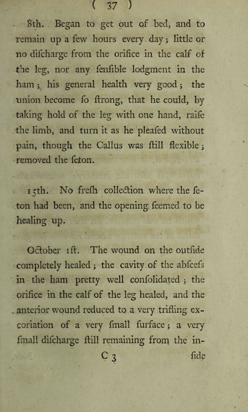 8th. Began to get out of bed, and to remain up a few hours every day; little or no difcharge from the orifice in the calf of the leg, nor any fenfible lodgment in the ham ; his general health very good; the union become fo ftrong, that he could, by taking hold of the leg with one hand, raife the limb, and turn it as he pleafed without pain, though the Callus was ftill flexible; removed the feton. 15th. No frefh collection where the fe- ton had been, and the opening feemed to be healing up. October 1 ft. The wound on the outfide \ completely healed ; the cavity of the abfcefs in the ham pretty well confolidated ; the orifice in the calf of the leg healed, and the anterior wound reduced to a very trifling ex- coriation of a very fmall furface; a very finall difcharge ftill remaining from the in- C 3 fide