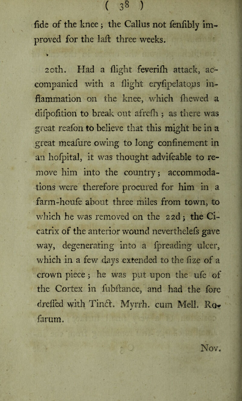 fids of the knee; the Callus not fenfibly im- proved for the laif three weeks. 20th. Had a flight feverifh attack, ac- companied with a flight eryfipelatous in- flammation on the knee, which {hewed a difpofition to break out afrefh ; as there was great reafbn to believe that this might be in a great meafure owing to long confinement in an hofpital, it was thought advifeable to re- move him into the country; accommoda- tions were therefore procured for him in a farm-houfe about three miles from town, to which he was removed on the 22d; the Ci- catrix of the anterior wound neverthelefs gave way, degenerating into a fpreading ulcer, which in a few days extended to the fize of a crown piece; he was put upon the ufe of the Cortex in fubftance, and had the fore drefied with Tin£t. Myrrh, cum Melh Rq*- farum. Nov.