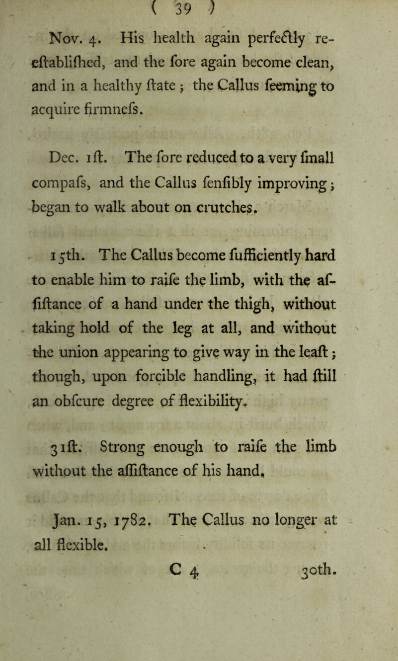 Nov. 4. His health again perfectly re- eftablifhed, and the fore again become clean, and in a healthy ftate j the Callus feeming to acquire firmnefs. Dec. 1 ft. The fore reduced to a very fmall compafs, and the Callus fenfibly improving j began to walk about on crutches, 15th. The Callus become fufficiently hard to enable him to raife the limb, with the af~ fiftance of a hand under the thigh, without taking hold of the leg at all, and without the union appearing to give way in the leaft; though, upon forcible handling, it had ftill an obfcure degree of flexibility. 31ft. Strong enough to raife the limb without the afliftance of his hand, Jan. 15, 1782, The Callus no longer at all flexible. C 4 3°th.