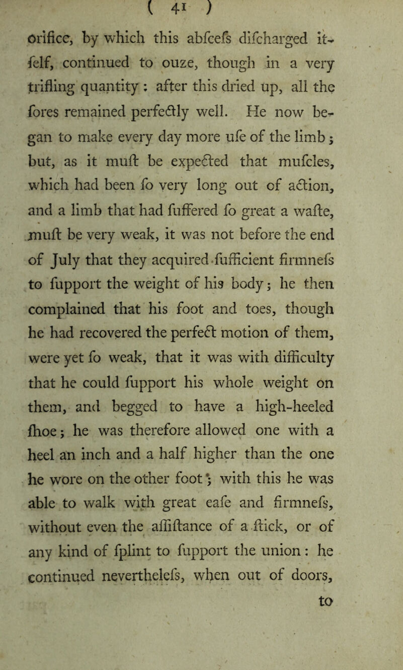 Orifice, by which this abfcefs difcharged it- felf, continued to ouze, though in a very trifling quantity : after this dried up, all the fores remained perfeftly well. He now be- gan to make every day more ufe of the limb; but, as it mu ft be expected that mufcles, which had been fo very long out of a£tion, and a limb that had fuffered fo great a wafte, jnuft be very weak, it was not before the end of July that they acquired fufficient firmnefs to fupport the weight of his body; he then complained that his foot and toes, though he had recovered the perfeft motion of them, were yet fo weak, that it was with difficulty that he could fupport his whole weight on them, and begged to have a high-heeled fhoe; he was therefore allowed one with a heel an inch and a half higher than the one he wore on the other foot% with this he was able to walk with great eafe and firmnefs, without even the affiftance of a flick, or of any kind of fplint to fupport the union: he continued neverthelefs, when out of doors. to