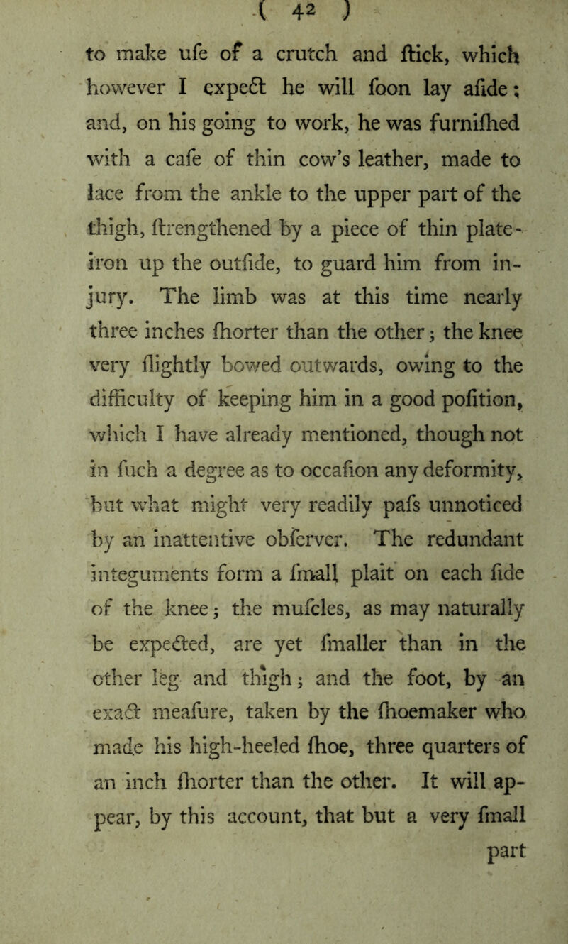 to make ufe of a crutch and ftick, which however I expedt he will foon lay afide; and, on his going to work, he was furnifhed with a cafe of thin cow’s leather, made to lace from the ankle to the upper part of the thigh, ftrengthened by a piece of thin plate- iron up the outfide, to guard him from in- jury. The limb was at this time nearly three inches fhorter than the other; the knee very flightly bowed outwards, owing to the difficulty of keeping him in a good pofition, which I have already mentioned, though not in fuch a degree as to occafion any deformity, but what might very readily pafs unnoticed by an inattentive obferver. The redundant integuments form a fmall plait on each fide of the knee; the mufcles, as may naturally be expedted, are yet fmaller than in the ether leg and thigh; and the foot, by an exadc meafure, taken by the fhoemaker who made his high-heeled fhoe, three quarters of an inch fhorter than the other. It will ap- pear, by this account, that but a very fmall part