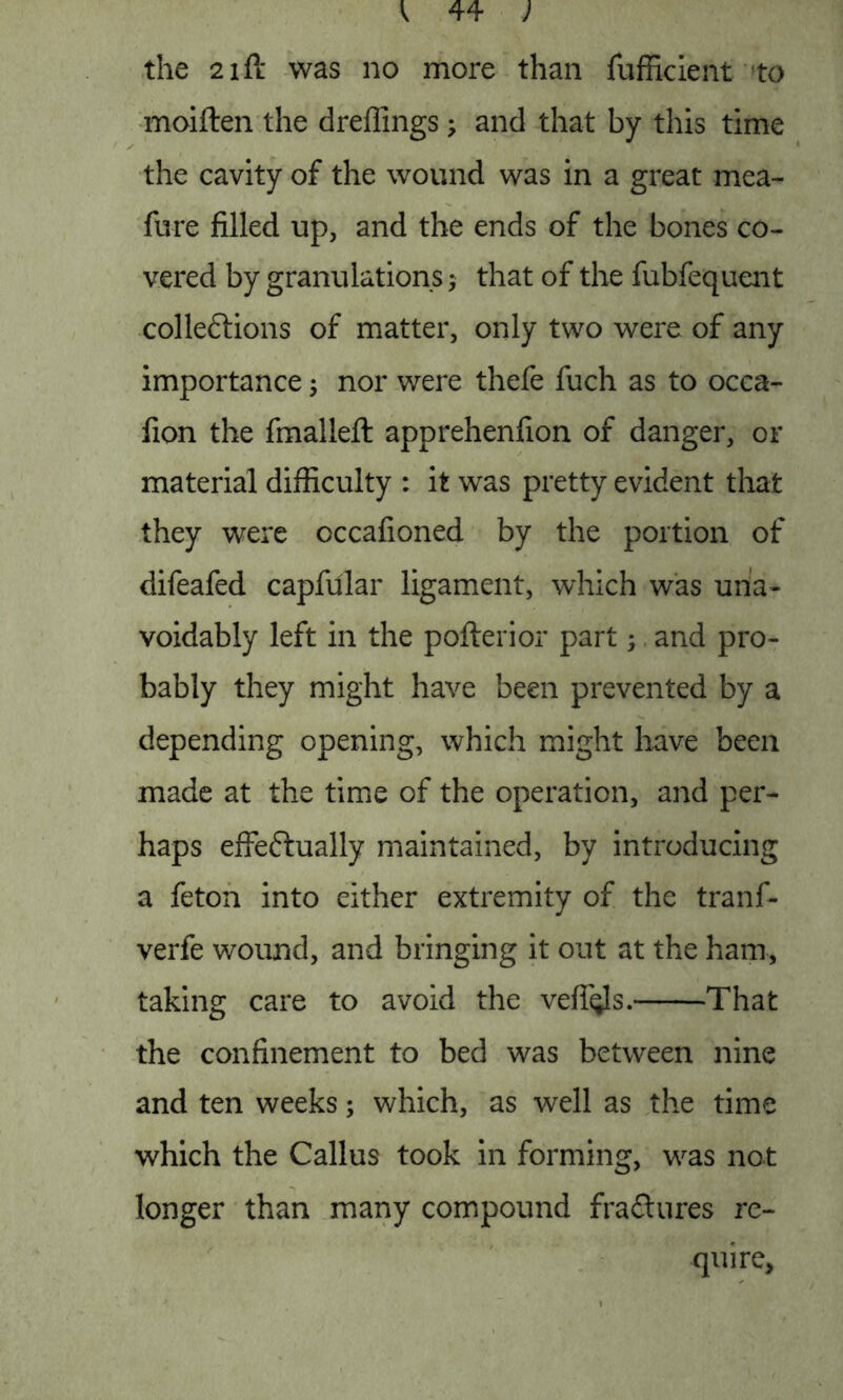 the 21 ft was no more than fufficient to moiften the dreffings; and that by this time the cavity of the wound was in a great mea- fure filled up, and the ends of the bones co- vered by granulations that of the fubfequent cohesions of matter, only two were of any importance ; nor were thefe fuch as to occa- fion the fmalleft apprehenfion of danger, or material difficulty : it was pretty evident that they were occafioned by the portion of difeafed capfular ligament, which was una- voidably left in the pofterior part; and pro- bably they might have been prevented by a depending opening, which might have been made at the time of the operation, and per- haps effe&ually maintained, by introducing a feton into either extremity of the tranf- verfe wound, and bringing it out at the ham, taking care to avoid the vefii^s. That the confinement to bed was between nine and ten weeks; which, as well as the time which the Callus took in forming, was not longer than many compound fractures re- quire.