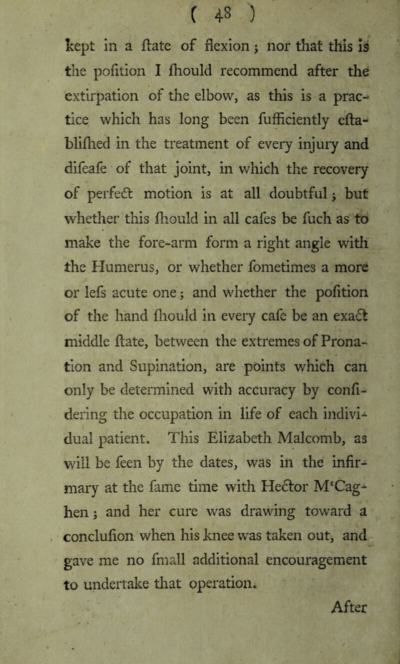 kept in a ftate of flexion 5 nor that this is the pofition I fhould recommend after the extirpation of the elbow, as this is a prac- tice which has long been fufficiently efta- bliflied in the treatment of every injury and difeafe of that joint, in which the recovery of perfect motion is at all doubtful; but whether this fhould in all cafes be fuch as to make the fore-arm form a right angle with the Humerus, or whether fometimes a more or lefs acute one 5 and whether the pofition of the hand fhould in every cafe be an exa£t middle ftate, between the extremes of Prona- tion and Supination, are points which can only be determined with accuracy by confi- dering the occupation in life of each indivi- dual patient. This Elizabeth Malcomb, as will be feen by the dates, was in the infir- mary at the fame time with Heftor IVftCag-*- hen; and her cure was drawing toward a conclufion when his knee was taken out, and gave me no fmall additional encouragement to undertake that operation* After