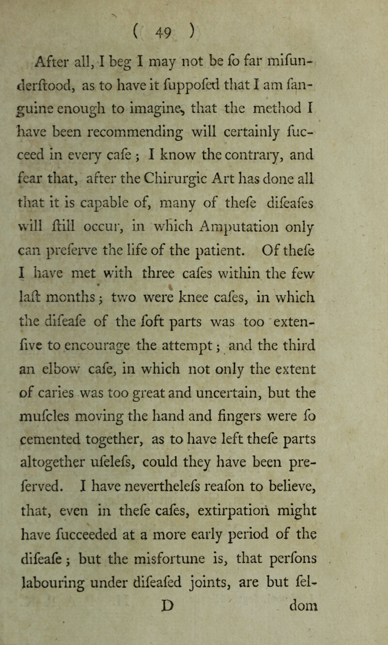 After all, I beg I may not be fo far mifun- derftood, as to have it fuppofed that I am fan- guine enough to imagine., that the method I have been recommending will certainly fuc- ceed in every cafe; I know the contrary, and fear that, after the Chirurgic Art has done all that it is capable of, many of thefe difeafes will ftill occur, in which Amputation only can preferve the life of the patient. Of thefe I have met with three cafes within the few laft months; two were knee cafes, in which the difeafe of the foft parts wras too exten- five to encourage the attempt; and the third an elbow cafe, in which not only the extent of caries was too great and uncertain, but the mufcles moving the hand and fingers were fo cemented together, as to have left thefe parts altogether ufelefs, could they have been pre- fer ved. I have neverthelefs reafon to believe, that, even in thefe cafes, extirpation might have fucceeded at a more early period of the difeafe; but the misfortune is, that perfons labouring under difeafed joints, are but fel- D dom