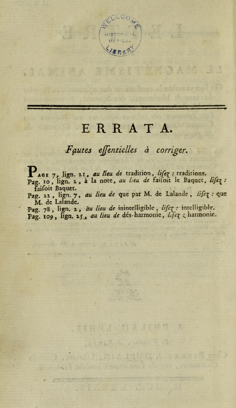 ERRATA. Fautes e^mtidles à corriger. Pa6e 7, Jign. ir, au lieu de tradition, life^ : traditions. Pag. lo, iign. X, à la note, au heu de faifoic le Baquet, faifoit Baquet. Pag. Il, Hgn. 7, au lieu de que par M. de Lalande , ///f^ : que M. de Lalande. Pag. 78, lign. 1, du lieu de inintelligible, life-^: intelligible. Pag. X09, Iign. 15J au lieu de dés-harmonie, Lfe[ enharmonie.